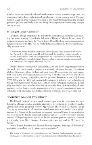 128                                                              EVOLUTION    VS.   CREATIONISM

for God to use the wasteful and cruel mechanism of natural selection to produce the
diversity of living things today is theologically unacceptable to many in the ID camp.
Natural selection, they believe, works only at the “local” level and lacks the creative
power to produce new body plans and bring about significant evolutionary changes
among groups.

Is Intelligent Design “Creationist”?
   Intelligent Design proponents do not refer to themselves as creationists, associat-
ing that term, as many do, with the followers of Henry M. Morris. Indeed, most ID
proponents do not embrace the Young Earth, Flood Geology, and sudden creation
tenets associated with YEC. Yet by Phillip Johnson’s definition, ID proponents argu-
ably are creationists:

  “Creationism” means belief in creation in a more general sense. Persons who believe
  that the earth is billions of years old, and that simple forms of life evolved gradually to
  become more complex forms including humans, are “creationists” if they believe that a
  supernatural Creator not only initiated this process but in some meaningful sense controls
  it in furtherance of a purpose. (Johnson 1991: 4)

   Phillip Johnson contends that the scientific data and theory supporting evolution
are weak, and that evolution persists as a scientific idea only because it reinforces
philosophical materialism. To him and most other ID proponents, the most impor-
tant issue in the creation/evolution controversy is whether the universe came to its
present state “through purposeless, natural processes known to science” (Johnson
1990: 30) or whether God had meaningful involvement with the process. Intelligent
Design proponents clearly believe that God is an active participant in creation, though
they are divided as to whether this activity takes the form of front-loading all out-
comes at the big bang, episodic intervention of the progressive creationism form, or
other, less well-articulated possibilities. Theistic evolution, however, is ruled out.

“EVIDENCE AGAINST EVOLUTION”
    The Edwards decision, as mentioned, rejected equal time for creationism and evo-
lution but allowed secular, scientific alternatives to evolution to legally be taught.
Antievolutionists generated Abrupt Appearance Theory and Intelligent Design
Theory because scientific alternatives to evolution were not found in the scientific
community. But one of the consistent messages of Creation Science is that evolution
is a weak scientific theory with much evidence against it. Most of Creation Science
consists of alleged arguments against evolution, with few positive empirical claims of
its own other than Flood Geology; this observation was also made in McLean v. Ar-
kansas.
    Justice Scalia’s dissent to the Edwards decision suggested a strategy of “balancing”
evolution by teaching the “evidence against evolution”:

  The people of Louisiana, including those who are Christian fundamentalists, are quite
  entitled, as a secular matter, to have whatever scientific evidence there may be against
 