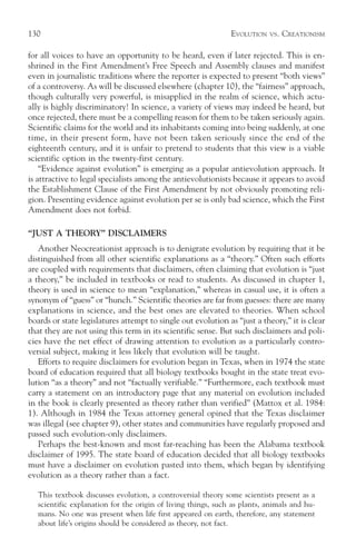 130                                                            EVOLUTION   VS.   CREATIONISM

for all voices to have an opportunity to be heard, even if later rejected. This is en-
shrined in the First Amendment’s Free Speech and Assembly clauses and manifest
even in journalistic traditions where the reporter is expected to present “both views”
of a controversy. As will be discussed elsewhere (chapter 10), the “fairness” approach,
though culturally very powerful, is misapplied in the realm of science, which actu-
ally is highly discriminatory! In science, a variety of views may indeed be heard, but
once rejected, there must be a compelling reason for them to be taken seriously again.
Scientific claims for the world and its inhabitants coming into being suddenly, at one
time, in their present form, have not been taken seriously since the end of the
eighteenth century, and it is unfair to pretend to students that this view is a viable
scientific option in the twenty-first century.
    “Evidence against evolution” is emerging as a popular antievolution approach. It
is attractive to legal specialists among the antievolutionists because it appears to avoid
the Establishment Clause of the First Amendment by not obviously promoting reli-
gion. Presenting evidence against evolution per se is only bad science, which the First
Amendment does not forbid.

“JUST A THEORY” DISCLAIMERS
   Another Neocreationist approach is to denigrate evolution by requiring that it be
distinguished from all other scientific explanations as a “theory.” Often such efforts
are coupled with requirements that disclaimers, often claiming that evolution is “just
a theory,” be included in textbooks or read to students. As discussed in chapter 1,
theory is used in science to mean “explanation,” whereas in casual use, it is often a
synonym of “guess” or “hunch.” Scientific theories are far from guesses: there are many
explanations in science, and the best ones are elevated to theories. When school
boards or state legislatures attempt to single out evolution as “just a theory,” it is clear
that they are not using this term in its scientific sense. But such disclaimers and poli-
cies have the net effect of drawing attention to evolution as a particularly contro-
versial subject, making it less likely that evolution will be taught.
   Efforts to require disclaimers for evolution began in Texas, when in 1974 the state
board of education required that all biology textbooks bought in the state treat evo-
lution “as a theory” and not “factually verifiable.” “Furthermore, each textbook must
carry a statement on an introductory page that any material on evolution included
in the book is clearly presented as theory rather than verified” (Mattox et al. 1984:
1). Although in 1984 the Texas attorney general opined that the Texas disclaimer
was illegal (see chapter 9), other states and communities have regularly proposed and
passed such evolution-only disclaimers.
   Perhaps the best-known and most far-reaching has been the Alabama textbook
disclaimer of 1995. The state board of education decided that all biology textbooks
must have a disclaimer on evolution pasted into them, which began by identifying
evolution as a theory rather than a fact.

   This textbook discusses evolution, a controversial theory some scientists present as a
   scientific explanation for the origin of living things, such as plants, animals and hu-
   mans. No one was present when life first appeared on earth, therefore, any statement
   about life’s origins should be considered as theory, not fact.
 