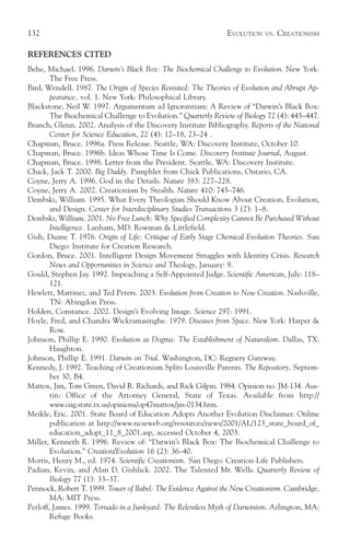 132                                                             EVOLUTION   VS.   CREATIONISM

REFERENCES CITED
Behe, Michael. 1996. Darwin’s Black Box: The Biochemical Challenge to Evolution. New York:
        The Free Press.
Bird, Wendell. 1987. The Origin of Species Revisited: The Theories of Evolution and Abrupt Ap-
        pearance, vol. 1. New York: Philosophical Library.
Blackstone, Neil W. 1997. Argumentum ad Ignorantiam: A Review of “Darwin’s Black Box:
        The Biochemical Challenge to Evolution.” Quarterly Review of Biology 72 (4): 445–447.
Branch, Glenn. 2002. Analysis of the Discovery Institute Bibliography. Reports of the National
        Center for Science Education, 22 (4): 12–18, 23–24 .
Chapman, Bruce. 1996a. Press Release. Seattle, WA: Discovery Institute, October 10.
Chapman, Bruce. 1996b. Ideas Whose Time Is Come. Discovery Institute Journal, August.
Chapman, Bruce. 1998. Letter from the President. Seattle, WA: Discovery Institute.
Chick, Jack T. 2000. Big Daddy. Pamphlet from Chick Publications, Ontario, CA.
Coyne, Jerry A. 1996. God in the Details. Nature 383: 227–228.
Coyne, Jerry A. 2002. Creationism by Stealth. Nature 410: 745–746.
Dembski, William. 1995. What Every Theologian Should Know About Creation, Evolution,
        and Design. Center for Interdisciplinary Studies Transactions 3 (2): 1–8.
Dembski, William. 2001. No Free Lunch: Why Specified Complexity Cannot Be Purchased Without
        Intelligence. Lanham, MD: Rowman & Littlefield.
Gish, Duane T. 1976. Origin of Life: Critique of Early Stage Chemical Evolution Theories. San
        Diego: Institute for Creation Research.
Gordon, Bruce. 2001. Intelligent Design Movement Struggles with Identity Crisis. Research
        News and Opportunities in Science and Theology, January: 9.
Gould, Stephen Jay. 1992. Impeaching a Self-Appointed Judge. Scientific American, July: 118–
        121.
Hewlett, Martinez, and Ted Peters. 2003. Evolution from Creation to New Creation. Nashville,
        TN: Abingdon Press.
Holden, Constance. 2002. Design’s Evolving Image. Science 297: 1991.
Hoyle, Fred, and Chandra Wickramasinghe. 1979. Diseases from Space. New York: Harper &
        Row.
Johnson, Phillip E. 1990. Evolution as Dogma: The Establishment of Naturalism. Dallas, TX:
        Haughton.
Johnson, Phillip E. 1991. Darwin on Trial. Washington, DC: Regnery Gateway.
Kennedy, J. 1992. Teaching of Creationism Splits Louisville Parents. The Repository, Septem-
        ber 30, B4.
Mattox, Jim, Tom Green, David R. Richards, and Rick Gilpin. 1984. Opinion no. JM-134. Aus-
        tin: Office of the Attorney General, State of Texas. Available from http://
        www.oag.state.tx.us/opinions/op47mattox/jm-0134.htm.
Meikle, Eric. 2001. State Board of Education Adopts Another Evolution Disclaimer. Online
        publication at http://www.ncseweb.org/resources/news/2001/AL/123_state_board_of_
        education_adopt_11_8_2001.asp, accessed October 4, 2003.
Miller, Kenneth R. 1996. Review of: “Darwin’s Black Box: The Biochemical Challenge to
        Evolution.” Creation/Evolution 16 (2): 36–40.
Morris, Henry M., ed. 1974. Scientific Creationism. San Diego: Creation-Life Publishers.
Padian, Kevin, and Alan D. Gishlick. 2002. The Talented Mr. Wells. Quarterly Review of
        Biology 77 (1): 33–37.
Pennock, Robert T. 1999. Tower of Babel: The Evidence Against the New Creationism. Cambridge,
        MA: MIT Press.
Perloff, James. 1999. Tornado in a Junkyard: The Relentless Myth of Darwinism. Arlington, MA:
        Refuge Books.
 
