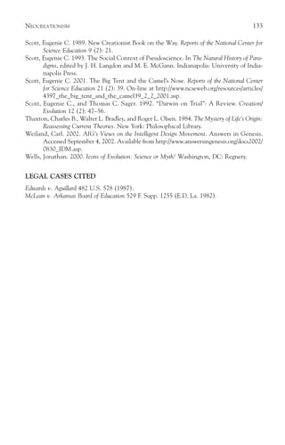 NEOCREATIONISM                                                                             133

Scott, Eugenie C. 1989. New Creationist Book on the Way. Reports of the National Center for
       Science Education 9 (2): 21.
Scott, Eugenie C. 1993. The Social Context of Pseudoscience. In The Natural History of Para-
       digms, edited by J. H. Langdon and M. E. McGann. Indianapolis: University of India-
       napolis Press.
Scott, Eugenie C. 2001. The Big Tent and the Camel’s Nose. Reports of the National Center
       for Science Education 21 (2): 39. On-line at http://www.ncseweb.org/resources/articles/
       4397_the_big_tent_and_the_camel39_2_2_2001.asp.
Scott, Eugenie C., and Thomas C. Sager. 1992. “Darwin on Trial”: A Review. Creation/
       Evolution 12 (2): 47–56.
Thaxton, Charles B., Walter L. Bradley, and Roger L. Olsen. 1984. The Mystery of Life’s Origin:
       Reassessing Current Theories. New York: Philosophical Library.
Weiland, Carl. 2002. AIG’s Views on the Intelligent Design Movement. Answers in Genesis.
       Accessed September 4, 2002. Available from http://www.answersingenesis.org/docs2002/
       0830_IDM.asp.
Wells, Jonathan. 2000. Icons of Evolution: Science or Myth? Washington, DC: Regnery.


LEGAL CASES CITED
Edwards v. Aguillard 482 U.S. 578 (1987).
McLean v. Arkansas Board of Education 529 F. Supp. 1255 (E.D. La. 1982).
 