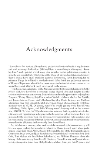 Acknowledgments

I have always felt envious of friends who produce well-written books at regular inter-
vals with seemingly little effort. (Michael Ruse is astonishing in this regard; I know
he doesn’t really publish a book every nine months, but his publication gestation is
nonetheless remarkable). This book, unlike those of friends, has taken much longer
than it should have, and I thank my editor at Greenwood, Kevin Downing, for his
patience. I hope he will find it worth the wait! I also thank the production services
of House of Equations, who tidied up some errors and missed citations that once cor-
rected have made this book much more useful to the reader.
    This book owes a great deal to the National Center for Science Education (NCSE)
project staff, who have been a consistent source of good ideas and insights into the
creationism/evolution controversy. Many thanks and much appreciation to Josephina
Borgeson, Wesley Elsberry, Skip Evans, Alan Gishlick, Nicholas Matzke, Eric Meikle,
and Jessica Moran. Former staff Abraham Kneisley, David Leitner, and Molleen
Matsumura have been similarly helpful, and remain friends who continue to contribute
in many ways to NCSE. Of course, none of us would get any work done if Nina
Hollenberg, Phillip Spieth, and Tully Weberg weren’t keeping track of the business
side of NCSE. To Nina, NCSE’s administrative assistant, I offer special thanks for her
efficiency and organization in helping with the onerous task of tracking down per-
missions for the selections from the literature, braving sometimes rude secretaries and
an occasionally recalcitrant Internet. Archivist Jessica Moran traced obscure citations
so much more efficiently and accurately than I could have.
    My indebtedness to many other students of the creation/evolution controversy will
be clear upon reading the introductory chapters. I have learned much about peda-
gogical issues from Brian Alters, Rodger Bybee and the rest of the Biological Sciences
Curriculum Study crew, and Judy Scotchmoor; about traditional creationism from John
Cole, Tom McIver, the late Robert Schadewald, and William Thwaites; about the
history of the controversy from Ronald Numbers, Edward Larson, and James Moore;
about philosophical issues from Philip Kitcher, Michael Ruse, and Rob Pennock; and
 