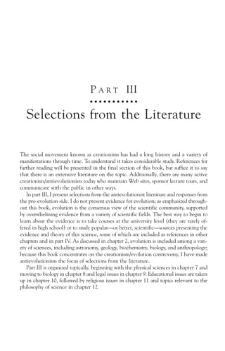 P A R T III
                                   ○ ○ ○ ○ ○ ○ ○ ○ ○ ○ ○



   Selections from the Literature

The social movement known as creationism has had a long history and a variety of
manifestations through time. To understand it takes considerable study. References for
further reading will be presented in the final section of this book, but suffice it to say
that there is an extensive literature on the topic. Additionally, there are many active
creationists/antievolutionists today who maintain Web sites, sponsor lecture tours, and
communicate with the public in other ways.
   In part III, I present selections from the antievolutionist literature and responses from
the pro-evolution side. I do not present evidence for evolution; as emphasized through-
out this book, evolution is the consensus view of the scientific community, supported
by overwhelming evidence from a variety of scientific fields. The best way to begin to
learn about the evidence is to take courses at the university level (they are rarely of-
fered in high school) or to study popular—or better, scientific—sources presenting the
evidence and theory of this science, some of which are included as references in other
chapters and in part IV. As discussed in chapter 2, evolution is included among a vari-
ety of sciences, including astronomy, geology, biochemistry, biology, and anthropology;
because this book concentrates on the creationism/evolution controversy, I have made
antievolutionism the focus of selections from the literature.
   Part III is organized topically, beginning with the physical sciences in chapter 7 and
moving to biology in chapter 8 and legal issues in chapter 9. Educational issues are taken
up in chapter 10, followed by religious issues in chapter 11 and topics relevant to the
philosophy of science in chapter 12.
 