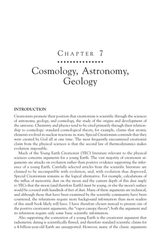 CHAPTER 7
                             ○ ○ ○ ○ ○ ○ ○ ○ ○ ○ ○ ○ ○ ○ ○



           Cosmology, Astronomy,
                 Geology

INTRODUCTION
Creationists promote their position that creationism is scientific through the sciences
of astronomy, geology, and cosmology, the study of the origins and development of
the universe. Chemistry and physics tend to be cited primarily through their relation-
ship to cosmology: standard cosmological theory, for example, claims that atomic
elements evolved in nuclear reactions in stars; Special Creationism contends that they
were created by God all at one time. The most frequently encountered creationist
claim from the physical sciences is that the second law of thermodynamics makes
evolution impossible.
    Much of the Young Earth Creationist (YEC) literature relevant to the physical
sciences concerns arguments for a young Earth. The vast majority of creationist ar-
guments are attacks on evolution rather than positive evidence supporting the infer-
ence of a young Earth. Carefully selected articles from the scientific literature are
claimed to be incompatible with evolution, and, with evolution thus disproved,
Special Creationism remains as the logical alternative. For example, calculations of
the influx of meteoritic dust on the moon and the current depth of this dust imply
to YECs that the moon (and therefore Earth) must be young, or else the moon’s surface
would be covered with hundreds of feet of dust. Many of these arguments are technical,
and although those that have been examined by the scientific community have been
countered, the refutations require more background information than most readers
of this small book likely will have. I have therefore chosen instead to present one of
the positive creationist arguments, the “vapor canopy theory”; both the argument and
its refutation require only some basic scientific information.
    Also supporting the contention of a young Earth is the creationist argument that
radiometric dating is scientifically flawed, and therefore standard scientific claims for
a 4-billion-year-old Earth are unsupported. However, many of the classic arguments
 