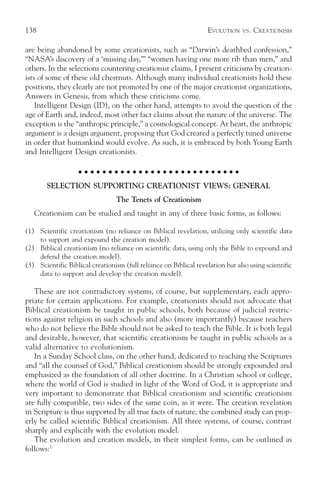 138                                                                EVOLUTION    VS.   CREATIONISM

are being abandoned by some creationists, such as “Darwin’s deathbed confession,”
“NASA’s discovery of a ‘missing day,’” “women having one more rib than men,” and
others. In the selections countering creationist claims, I present criticisms by creation-
ists of some of these old chestnuts. Although many individual creationists hold these
positions, they clearly are not promoted by one of the major creationist organizations,
Answers in Genesis, from which these criticisms come.
    Intelligent Design (ID), on the other hand, attempts to avoid the question of the
age of Earth and, indeed, most other fact claims about the nature of the universe. The
exception is the “anthropic principle,” a cosmological concept. At heart, the anthropic
argument is a design argument, proposing that God created a perfectly tuned universe
in order that humankind would evolve. As such, it is embraced by both Young Earth
and Intelligent Design creationists.

                    ○ ○ ○ ○ ○ ○ ○ ○ ○ ○ ○ ○ ○ ○ ○ ○ ○ ○ ○ ○ ○ ○ ○ ○ ○ ○ ○

       SELECTION SUPPORTING CREATIONIST VIEWS: GENERAL
                                 The Tenets of Creationism
   Creationism can be studied and taught in any of three basic forms, as follows:

(1) Scientific creationism (no reliance on Biblical revelation, utilizing only scientific data
    to support and expound the creation model).
(2) Biblical creationism (no reliance on scientific data, using only the Bible to expound and
    defend the creation model).
(3) Scientific Biblical creationism (full reliance on Biblical revelation but also using scientific
    data to support and develop the creation model).

   These are not contradictory systems, of course, but supplementary, each appro-
priate for certain applications. For example, creationists should not advocate that
Biblical creationism be taught in public schools, both because of judicial restric-
tions against religion in such schools and also (more importantly) because teachers
who do not believe the Bible should not be asked to teach the Bible. It is both legal
and desirable, however, that scientific creationism be taught in public schools as a
valid alternative to evolutionism.
   In a Sunday School class, on the other hand, dedicated to teaching the Scriptures
and “all the counsel of God,” Biblical creationism should be strongly expounded and
emphasized as the foundation of all other doctrine. In a Christian school or college,
where the world of God is studied in light of the Word of God, it is appropriate and
very important to demonstrate that Biblical creationism and scientific creationism
are fully compatible, two sides of the same coin, as it were. The creation revelation
in Scripture is thus supported by all true facts of nature; the combined study can prop-
erly be called scientific Biblical creationism. All three systems, of course, contrast
sharply and explicitly with the evolution model.
   The evolution and creation models, in their simplest forms, can be outlined as
follows:1
 