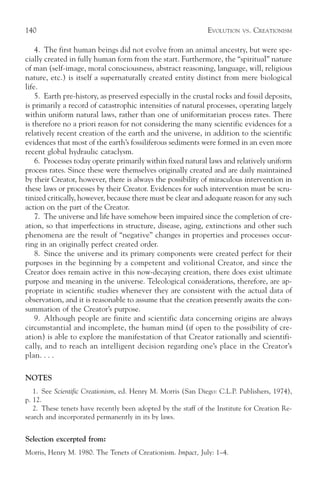 140                                                           EVOLUTION   VS.   CREATIONISM

    4. The first human beings did not evolve from an animal ancestry, but were spe-
cially created in fully human form from the start. Furthermore, the “spiritual” nature
of man (self-image, moral consciousness, abstract reasoning, language, will, religious
nature, etc.) is itself a supernaturally created entity distinct from mere biological
life.
    5. Earth pre-history, as preserved especially in the crustal rocks and fossil deposits,
is primarily a record of catastrophic intensities of natural processes, operating largely
within uniform natural laws, rather than one of uniformitarian process rates. There
is therefore no a priori reason for not considering the many scientific evidences for a
relatively recent creation of the earth and the universe, in addition to the scientific
evidences that most of the earth’s fossiliferous sediments were formed in an even more
recent global hydraulic cataclysm.
    6. Processes today operate primarily within fixed natural laws and relatively uniform
process rates. Since these were themselves originally created and are daily maintained
by their Creator, however, there is always the possibility of miraculous intervention in
these laws or processes by their Creator. Evidences for such intervention must be scru-
tinized critically, however, because there must be clear and adequate reason for any such
action on the part of the Creator.
    7. The universe and life have somehow been impaired since the completion of cre-
ation, so that imperfections in structure, disease, aging, extinctions and other such
phenomena are the result of “negative” changes in properties and processes occur-
ring in an originally perfect created order.
    8. Since the universe and its primary components were created perfect for their
purposes in the beginning by a competent and volitional Creator, and since the
Creator does remain active in this now-decaying creation, there does exist ultimate
purpose and meaning in the universe. Teleological considerations, therefore, are ap-
propriate in scientific studies whenever they are consistent with the actual data of
observation, and it is reasonable to assume that the creation presently awaits the con-
summation of the Creator’s purpose.
    9. Although people are finite and scientific data concerning origins are always
circumstantial and incomplete, the human mind (if open to the possibility of cre-
ation) is able to explore the manifestation of that Creator rationally and scientifi-
cally, and to reach an intelligent decision regarding one’s place in the Creator’s
plan. . . .

NOTES
   1. See Scientific Creationism, ed. Henry M. Morris (San Diego: C.L.P. Publishers, 1974),
p. 12.
   2. These tenets have recently been adopted by the staff of the Institute for Creation Re-
search and incorporated permanently in its by laws.


Selection excerpted from:
Morris, Henry M. 1980. The Tenets of Creationism. Impact, July: 1–4.
 