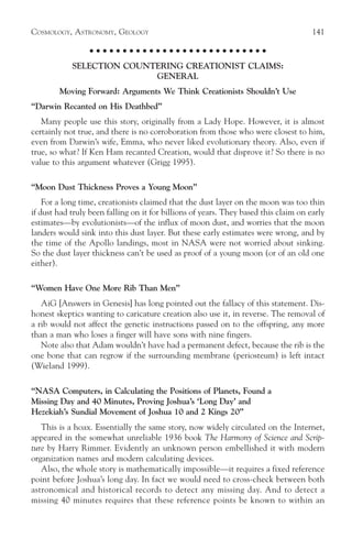 COSMOLOGY, ASTRONOMY, GEOLOGY                                                         141

                  ○ ○ ○ ○ ○ ○ ○ ○ ○ ○ ○ ○ ○ ○ ○ ○ ○ ○ ○ ○ ○ ○ ○ ○ ○ ○ ○

            SELECTION COUNTERING CREATIONIST CLAIMS:
                           GENERAL
        Moving Forward: Arguments We Think Creationists Shouldn’t Use
“Darwin Recanted on His Deathbed”
   Many people use this story, originally from a Lady Hope. However, it is almost
certainly not true, and there is no corroboration from those who were closest to him,
even from Darwin’s wife, Emma, who never liked evolutionary theory. Also, even if
true, so what? If Ken Ham recanted Creation, would that disprove it? So there is no
value to this argument whatever (Grigg 1995).

“Moon Dust Thickness Proves a Young Moon”
    For a long time, creationists claimed that the dust layer on the moon was too thin
if dust had truly been falling on it for billions of years. They based this claim on early
estimates—by evolutionists—of the influx of moon dust, and worries that the moon
landers would sink into this dust layer. But these early estimates were wrong, and by
the time of the Apollo landings, most in NASA were not worried about sinking.
So the dust layer thickness can’t be used as proof of a young moon (or of an old one
either).

“Women Have One More Rib Than Men”
   AiG [Answers in Genesis] has long pointed out the fallacy of this statement. Dis-
honest skeptics wanting to caricature creation also use it, in reverse. The removal of
a rib would not affect the genetic instructions passed on to the offspring, any more
than a man who loses a finger will have sons with nine fingers.
   Note also that Adam wouldn’t have had a permanent defect, because the rib is the
one bone that can regrow if the surrounding membrane (periosteum) is left intact
(Wieland 1999).

“NASA Computers, in Calculating the Positions of Planets, Found a
Missing Day and 40 Minutes, Proving Joshua’s ‘Long Day’ and
Hezekiah’s Sundial Movement of Joshua 10 and 2 Kings 20”
   This is a hoax. Essentially the same story, now widely circulated on the Internet,
appeared in the somewhat unreliable 1936 book The Harmony of Science and Scrip-
ture by Harry Rimmer. Evidently an unknown person embellished it with modern
organization names and modern calculating devices.
   Also, the whole story is mathematically impossible—it requires a fixed reference
point before Joshua’s long day. In fact we would need to cross-check between both
astronomical and historical records to detect any missing day. And to detect a
missing 40 minutes requires that these reference points be known to within an
 