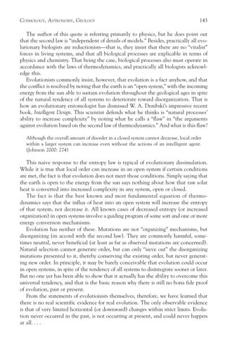 COSMOLOGY, ASTRONOMY, GEOLOGY                                                           143

   The author of this quote is referring primarily to physics, but he does point out
that the second law is “independent of details of models.” Besides, practically all evo-
lutionary biologists are reductionists—that is, they insist that there are no “vitalist”
forces in living systems, and that all biological processes are explicable in terms of
physics and chemistry. That being the case, biological processes also must operate in
accordance with the laws of thermodynamics, and practically all biologists acknowl-
edge this.
   Evolutionists commonly insist, however, that evolution is a fact anyhow, and that
the conflict is resolved by noting that the earth is an “open system,” with the incoming
energy from the sun able to sustain evolution throughout the geological ages in spite
of the natural tendency of all systems to deteriorate toward disorganization. That is
how an evolutionary entomologist has dismissed W. A. Dembski’s impressive recent
book, Intelligent Design. This scientist defends what he thinks is “natural processes’
ability to increase complexity” by noting what he calls a “flaw” in “the arguments
against evolution based on the second law of thermodynamics.” And what is this flaw?

  Although the overall amount of disorder in a closed system cannot decrease, local order
  within a larger system can increase even without the actions of an intelligent agent.
  (Johnson 2000: 274)

    This naive response to the entropy law is typical of evolutionary dissimulation.
While it is true that local order can increase in an open system if certain conditions
are met, the fact is that evolution does not meet those conditions. Simply saying that
the earth is open to the energy from the sun says nothing about how that raw solar
heat is converted into increased complexity in any system, open or closed.
    The fact is that the best known and most fundamental equation of thermo-
dynamics says that the influx of heat into an open system will increase the entropy
of that system, not decrease it. All known cases of decreased entropy (or increased
organization) in open systems involve a guiding program of some sort and one or more
energy conversion mechanisms.
    Evolution has neither of these. Mutations are not “organizing” mechanisms, but
disorganizing (in accord with the second law). They are commonly harmful, some-
times neutral, never beneficial (at least as far as observed mutations are concerned).
Natural selection cannot generate order, but can only “sieve out” the disorganizing
mutations presented to it, thereby conserving the existing order, but never generat-
ing new order. In principle, it may be barely conceivable that evolution could occur
in open systems, in spite of the tendency of all systems to disintegrate sooner or later.
But no one yet has been able to show that it actually has the ability to overcome this
universal tendency, and that is the basic reason why there is still no bona fide proof
of evolution, past or present.
    From the statements of evolutionists themselves, therefore, we have learned that
there is no real scientific evidence for real evolution. The only observable evidence
is that of very limited horizontal (or downward) changes within strict limits. Evolu-
tion never occurred in the past, is not occurring at present, and could never happen
at all. . . .
 