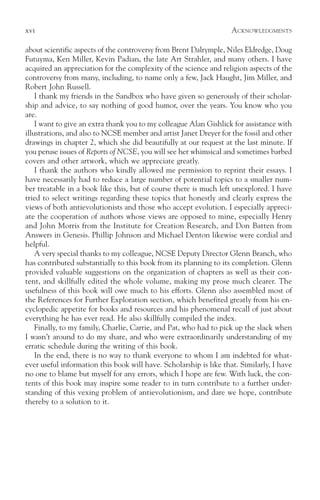 xvi                                                                 ACKNOWLEDGMENTS

about scientific aspects of the controversy from Brent Dalrymple, Niles Eldredge, Doug
Futuyma, Ken Miller, Kevin Padian, the late Art Strahler, and many others. I have
acquired an appreciation for the complexity of the science and religion aspects of the
controversy from many, including, to name only a few, Jack Haught, Jim Miller, and
Robert John Russell.
    I thank my friends in the Sandbox who have given so generously of their scholar-
ship and advice, to say nothing of good humor, over the years. You know who you
are.
    I want to give an extra thank you to my colleague Alan Gishlick for assistance with
illustrations, and also to NCSE member and artist Janet Dreyer for the fossil and other
drawings in chapter 2, which she did beautifully at our request at the last minute. If
you peruse issues of Reports of NCSE, you will see her whimsical and sometimes barbed
covers and other artwork, which we appreciate greatly.
    I thank the authors who kindly allowed me permission to reprint their essays. I
have necessarily had to reduce a large number of potential topics to a smaller num-
ber treatable in a book like this, but of course there is much left unexplored. I have
tried to select writings regarding these topics that honestly and clearly express the
views of both antievolutionists and those who accept evolution. I especially appreci-
ate the cooperation of authors whose views are opposed to mine, especially Henry
and John Morris from the Institute for Creation Research, and Don Batten from
Answers in Genesis. Phillip Johnson and Michael Denton likewise were cordial and
helpful.
    A very special thanks to my colleague, NCSE Deputy Director Glenn Branch, who
has contributed substantially to this book from its planning to its completion. Glenn
provided valuable suggestions on the organization of chapters as well as their con-
tent, and skillfully edited the whole volume, making my prose much clearer. The
usefulness of this book will owe much to his efforts. Glenn also assembled most of
the References for Further Exploration section, which benefited greatly from his en-
cyclopedic appetite for books and resources and his phenomenal recall of just about
everything he has ever read. He also skillfully compiled the index.
    Finally, to my family, Charlie, Carrie, and Pat, who had to pick up the slack when
I wasn’t around to do my share, and who were extraordinarily understanding of my
erratic schedule during the writing of this book.
    In the end, there is no way to thank everyone to whom I am indebted for what-
ever useful information this book will have. Scholarship is like that. Similarly, I have
no one to blame but myself for any errors, which I hope are few. With luck, the con-
tents of this book may inspire some reader to in turn contribute to a further under-
standing of this vexing problem of antievolutionism, and dare we hope, contribute
thereby to a solution to it.
 