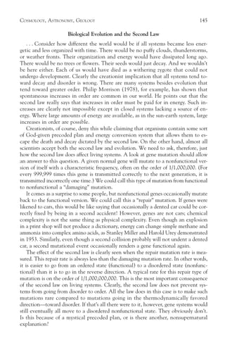 COSMOLOGY, ASTRONOMY, GEOLOGY                                                        145

                      Biological Evolution and the Second Law
    . . . Consider how different the world would be if all systems became less ener-
getic and less organized with time. There would be no puffy clouds, thunderstorms,
or weather fronts. Their organization and energy would have dissipated long ago.
There would be no trees or flowers. Their seeds would just decay. And we wouldn’t
be here either. Each of us would have died as a withering zygote that could not
undergo development. Clearly the creationist implication that all systems tend to-
ward decay and disorder is wrong. There are many systems besides evolution that
tend toward greater order. Philip Morrison (1978), for example, has shown that
spontaneous increases in order are common in our world. He points out that the
second law really says that increases in order must be paid for in energy. Such in-
creases are clearly not impossible except in closed systems lacking a source of en-
ergy. Where large amounts of energy are available, as in the sun-earth system, large
increases in order are possible.
    Creationists, of course, deny this while claiming that organisms contain some sort
of God-given precoded plan and energy conversion system that allows them to es-
cape the death and decay dictated by the second law. On the other hand, almost all
scientists accept both the second law and evolution. We need to ask, therefore, just
how the second law does affect living systems. A look at gene mutation should allow
an answer to this question. A given normal gene will mutate to a nonfunctional ver-
sion of itself with a characteristic frequency, often on the order of 1/1,000,000. (For
every 999,999 times this gene is transmitted correctly to the next generation, it is
transmitted incorrectly one time.) We could call this type of mutation from functional
to nonfunctional a “damaging” mutation.
    It comes as a surprise to some people, but nonfunctional genes occasionally mutate
back to the functional version. We could call this a “repair” mutation. If genes were
likened to cars, this would be like saying that occasionally a dented car could be cor-
rectly fixed by being in a second accident! However, genes are not cars; chemical
complexity is not the same thing as physical complexity. Even though an explosion
in a print shop will not produce a dictionary, energy can change simple methane and
ammonia into complex amino acids, as Stanley Miller and Harold Urey demonstrated
in 1953. Similarly, even though a second collision probably will not undent a dented
car, a second mutational event occasionally renders a gene functional again.
    The effect of the second law is clearly seen when the repair mutation rate is mea-
sured. This repair rate is always less than the damaging mutation rate. In other words,
it is easier to go from an ordered state (functional) to a disordered state (nonfunc-
tional) than it is to go in the reverse direction. A typical rate for this repair type of
mutation is on the order of 1/1,000,000,000. This is the most important consequence
of the second law on living systems. Clearly, the second law does not prevent sys-
tems from going from disorder to order. All the law does in this case is to make such
mutations rare compared to mutations going in the thermodynamically favored
direction—toward disorder. If that’s all there were to it, however, gene systems would
still eventually all move to a disordered nonfunctional state. They obviously don’t.
Is this because of a mystical precoded plan, or is there another, nonsupernatural
explanation?
 