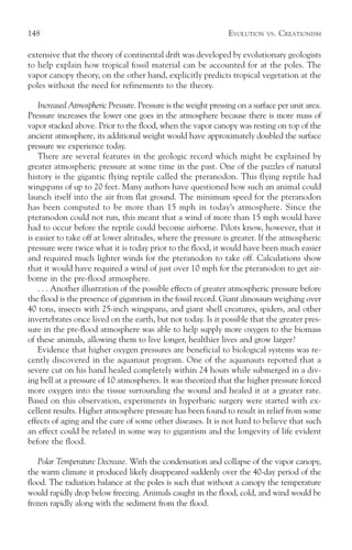 148                                                             EVOLUTION    VS.   CREATIONISM

extensive that the theory of continental drift was developed by evolutionary geologists
to help explain how tropical fossil material can be accounted for at the poles. The
vapor canopy theory, on the other hand, explicitly predicts tropical vegetation at the
poles without the need for refinements to the theory.

    Increased Atmospheric Pressure. Pressure is the weight pressing on a surface per unit area.
Pressure increases the lower one goes in the atmosphere because there is more mass of
vapor stacked above. Prior to the flood, when the vapor canopy was resting on top of the
ancient atmosphere, its additional weight would have approximately doubled the surface
pressure we experience today.
    There are several features in the geologic record which might be explained by
greater atmospheric pressure at some time in the past. One of the puzzles of natural
history is the gigantic flying reptile called the pteranodon. This flying reptile had
wingspans of up to 20 feet. Many authors have questioned how such an animal could
launch itself into the air from flat ground. The minimum speed for the pteranodon
has been computed to be more than 15 mph in today’s atmosphere. Since the
pteranodon could not run, this meant that a wind of more than 15 mph would have
had to occur before the reptile could become airborne. Pilots know, however, that it
is easier to take off at lower altitudes, where the pressure is greater. If the atmospheric
pressure were twice what it is today prior to the flood, it would have been much easier
and required much lighter winds for the pteranodon to take off. Calculations show
that it would have required a wind of just over 10 mph for the pteranodon to get air-
borne in the pre-flood atmosphere.
    . . . Another illustration of the possible effects of greater atmospheric pressure before
the flood is the presence of gigantism in the fossil record. Giant dinosaurs weighing over
40 tons, insects with 25-inch wingspans, and giant shell creatures, spiders, and other
invertebrates once lived on the earth, but not today. Is it possible that the greater pres-
sure in the pre-flood atmosphere was able to help supply more oxygen to the biomass
of these animals, allowing them to live longer, healthier lives and grow larger?
    Evidence that higher oxygen pressures are beneficial to biological systems was re-
cently discovered in the aquanaut program. One of the aquanauts reported that a
severe cut on his hand healed completely within 24 hours while submerged in a div-
ing bell at a pressure of 10 atmospheres. It was theorized that the higher pressure forced
more oxygen into the tissue surrounding the wound and healed it at a greater rate.
Based on this observation, experiments in hyperbaric surgery were started with ex-
cellent results. Higher atmosphere pressure has been found to result in relief from some
effects of aging and the cure of some other diseases. It is not hard to believe that such
an effect could be related in some way to gigantism and the longevity of life evident
before the flood.

   Polar Temperature Decrease. With the condensation and collapse of the vapor canopy,
the warm climate it produced likely disappeared suddenly over the 40-day period of the
flood. The radiation balance at the poles is such that without a canopy the temperature
would rapidly drop below freezing. Animals caught in the flood, cold, and wind would be
frozen rapidly along with the sediment from the flood.
 