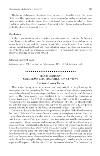 COSMOLOGY, ASTRONOMY, GEOLOGY                                                      149

   The bones of thousands of animals have, in fact, been found frozen in the tundra
of Siberia. Hippopotamuses, saber-tooth tigers, mammoths, and other animals nor-
mally associated with the tropics have been found frozen, some in relatively fresh
condition, in the frozen Siberian muck. This muck is full of plant and animal remains
to depths of several thousand feet. . . .

Conclusions
   Such a controversial model is bound to create discussion and criticism. At the same
time, however, it will increase the interest and enthusiasm of specialists in the
atmospheric sciences and the canopy theory. More quantification of such mathe-
matical models is desirable and will result in further improvements of our understand-
ing of the flood and the antecedent atmosphere. The final result will produce even
greater confidence in the Word of God.

Selection excerpted from:
Vardiman, Larry. 1984. The Sky Has Fallen. Impact 128: 1–4. All rights reserved.


                  ○ ○ ○ ○ ○ ○ ○ ○ ○ ○ ○ ○ ○ ○ ○ ○ ○ ○ ○ ○ ○ ○ ○ ○ ○ ○ ○

                           FLOOD GEOLOGY:
               SELECTIONS REFUTING CREATIONIST VIEWS
                              The Water Canopy Theory
   The canopy theory or model requires that there existed in the golden age fol-
lowing creation, but preceding the Flood, an envelope of water [vapor] completely
surrounding the earth in a zone suspended between the earth’s surface and the ozone
layer. . . . The vapor canopy . . . is postulated to have contained the equivalent of
a water layer about 12 m (40 ft) in depth over the entire earth. It is described as
“resting on top of the current atmosphere” (Vardiman 1984: 1). The Flood hypoth-
esis calls for a rapid condensation of the vapor in the canopy over a 40-day period,
causing it to fall to earth as the Flood, or universal Deluge. . . (p. 195).
   Creationists have made the vapor canopy theory a kingbolt of the Flood scenario.
But does it “hold water” in terms of what is known of atmospheric science? I am con-
cerned about the stability of such a system. It seems to me that the canopy could not
exist for two reasons. First, water vapor, if not isolated or enclosed by an impervious
barrier, quickly diffuses into surrounding regions of lower vapor density. Everyone who
uses a vaporizer (humidifier) in the home or who boils a pot of water on the stove in
a closed room knows this. Water vapor of a dense “canopy”—should such a canopy
have momentarily come into existence for reasons unspecified—would quickly dif-
fuse downward and upward, until it attained a uniform distribution over the globe
such that the proportion of water molecules would be in a uniform ratio to the other
molecules of the atmosphere (largely nitrogen and oxygen). In other words, the water
vapor would respond to the laws of behavior of gaseous molecules. The density of the
 
