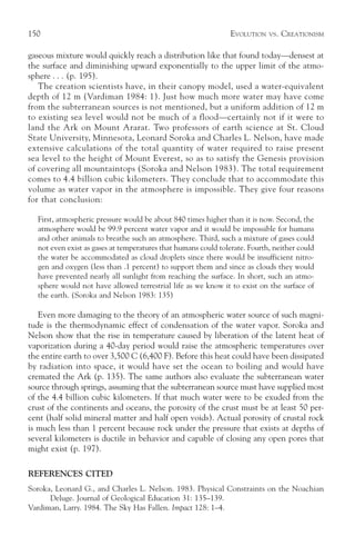 150                                                             EVOLUTION   VS.   CREATIONISM

gaseous mixture would quickly reach a distribution like that found today—densest at
the surface and diminishing upward exponentially to the upper limit of the atmo-
sphere . . . (p. 195).
   The creation scientists have, in their canopy model, used a water-equivalent
depth of 12 m (Vardiman 1984: 1). Just how much more water may have come
from the subterranean sources is not mentioned, but a uniform addition of 12 m
to existing sea level would not be much of a flood—certainly not if it were to
land the Ark on Mount Ararat. Two professors of earth science at St. Cloud
State University, Minnesota, Leonard Soroka and Charles L. Nelson, have made
extensive calculations of the total quantity of water required to raise present
sea level to the height of Mount Everest, so as to satisfy the Genesis provision
of covering all mountaintops (Soroka and Nelson 1983). The total requirement
comes to 4.4 billion cubic kilometers. They conclude that to accommodate this
volume as water vapor in the atmosphere is impossible. They give four reasons
for that conclusion:

  First, atmospheric pressure would be about 840 times higher than it is now. Second, the
  atmosphere would be 99.9 percent water vapor and it would be impossible for humans
  and other animals to breathe such an atmosphere. Third, such a mixture of gases could
  not even exist as gases at temperatures that humans could tolerate. Fourth, neither could
  the water be accommodated as cloud droplets since there would be insufficient nitro-
  gen and oxygen (less than .1 percent) to support them and since as clouds they would
  have prevented nearly all sunlight from reaching the surface. In short, such an atmo-
  sphere would not have allowed terrestrial life as we know it to exist on the surface of
  the earth. (Soroka and Nelson 1983: 135)

   Even more damaging to the theory of an atmospheric water source of such magni-
tude is the thermodynamic effect of condensation of the water vapor. Soroka and
Nelson show that the rise in temperature caused by liberation of the latent heat of
vaporization during a 40-day period would raise the atmospheric temperatures over
the entire earth to over 3,500 C (6,400 F). Before this heat could have been dissipated
by radiation into space, it would have set the ocean to boiling and would have
cremated the Ark (p. 135). The same authors also evaluate the subterranean water
source through springs, assuming that the subterranean source must have supplied most
of the 4.4 billion cubic kilometers. If that much water were to be exuded from the
crust of the continents and oceans, the porosity of the crust must be at least 50 per-
cent (half solid mineral matter and half open voids). Actual porosity of crustal rock
is much less than 1 percent because rock under the pressure that exists at depths of
several kilometers is ductile in behavior and capable of closing any open pores that
might exist (p. 197).

REFERENCES CITED
Soroka, Leonard G., and Charles L. Nelson. 1983. Physical Constraints on the Noachian
      Deluge. Journal of Geological Education 31: 135–139.
Vardiman, Larry. 1984. The Sky Has Fallen. Impact 128: 1–4.
 