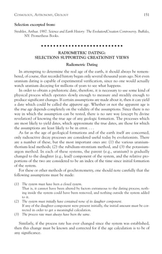 COSMOLOGY, ASTRONOMY, GEOLOGY                                                              151

Selection excerpted from:
Strahler, Arthur. 1987. Science and Earth History: The Evolution/Creation Controversy. Buffalo,
       NY: Prometheus Books.

                   ○ ○ ○ ○ ○ ○ ○ ○ ○ ○ ○ ○ ○ ○ ○ ○ ○ ○ ○ ○ ○ ○ ○ ○ ○ ○ ○

                        RADIOMETRIC DATING:
              SELECTIONS SUPPORTING CREATIONIST VIEWS
                                    Radiometric Dating
   In attempting to determine the real age of the earth, it should always be remem-
bered, of course, that recorded history began only several thousand years ago. Not even
uranium dating is capable of experimental verification, since no one would actually
watch uranium decaying for millions of years to see what happens.
   In order to obtain a prehistoric date, therefore, it is necessary to use some kind of
physical process which operates slowly enough to measure and steadily enough to
produce significant changes. If certain assumptions are made about it, then it can yield
a date which could be called the apparent age. Whether or not the apparent age is
the true age depends completely on the validity of the assumptions. Since there is no
way in which the assumption can be tested, there is no sure way (except by divine
revelation) of knowing the true age of any geologic formation. The processes which
are most likely to yield dates, which approximate the true dates, are those for which
the assumptions are least likely to be in error. . . .
   As far as the age of geological formations and of the earth itself are concerned,
only radioactive decay processes are considered useful today by evolutionists. There
are a number of these, but the most important ones are: (1) the various uranium-
thorium-lead methods; (2) the rubidium-strontium method, and (3) the potassium-
argon method. In each of these systems, the parent (e.g., uranium) is gradually
changed to the daughter (e.g., lead) component of the system, and the relative pro-
portions of the two are considered to be an index of the time since initial formation
of the system.
   For these or other methods of geochronometry, one should note carefully that the
following assumptions must be made:

(1) The system must have been a closed system.
    That is, it cannot have been altered by factors extraneous to the dating process; noth-
    ing inside the system could have been removed, and nothing outside the system added
    to it.
(2) The system must initially have contained none of its daughter component.
    If any of the daughter component were present initially, the initial amount must be cor-
    rected in order to get a meaningful calculation.
(3) The process rate must always have been the same.

   Similarly, if the process rate has ever changed since the system was established,
then this change must be known and corrected for if the age calculation is to be of
any significance.
 
