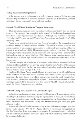 154                                                          EVOLUTION   VS.   CREATIONISM

Testing Radiometric Dating Methods
   If the long-age dating techniques were really objective means of finding the ages
of rocks, they should work in situations where we know the age. Furthermore, different
techniques should consistently agree with one another.


Methods Should Work Reliably on Things of Known Age
   There are many examples where the dating methods give “dates” that are wrong
for rocks of known age. One example is K-Ar “dating” of five historical andesite lava
flows from Mount Nguaruhoe in New Zealand. Although one lava flow occurred in
1949, three in 1954, and one in 1975, the “dates” range from less than 0.27 to 3.5 Ma
(Snelling 1998).
   Again, using hindsight, it is argued that “excess” argon from the magma (molten
rock) was retained in the rock when it solidified. The secular scientific literature lists
many examples of excess argon causing dates of millions of years in rocks of known
historical age (Snelling 1998). This excess appears to have come from the upper
mantle, below the earth’s crust. This is consistent with a young world—the argon has
had too little time to escape (Snelling 1998). If excess argon can cause exaggerated
dates for rocks of known age, then why should we trust the method for rocks of un-
known age?
   Other techniques, such as the use of isochrons, make different assumptions about
starting conditions, but there is a growing recognition that such “foolproof” techniques
can also give “bad” dates. So data are again selected according to what the researcher
already believes about the age of the rock.
   Geologist Dr. Steve Austin sampled basalt from the base of the Grand Canyon
strata and from the lava that spilled over the edge of the canyon. By evolutionary
reckoning, the latter should be a billion years younger than the basalt from the bot-
tom. Standard laboratories analyzed the isotopes. The rubidium-strontium isochron
technique suggested that the recent lava flow was 270 Ma older than the basalts be-
neath the Grand Canyon—an impossibility.


Different Dating Techniques Should Consistently Agree
   If the dating methods are an objective and reliable means of determining ages, they
should agree. If a chemist were measuring the sugar content of blood, all valid methods
for the determination would give the same answer (within the limits of experimental
error). However, with radiometric dating, the different techniques often give quite
different results.
   In the study of the Grand Canyon rocks by Austin, different techniques gave dif-
ferent results (Austin 1994: 84–85). Again, all sorts of reasons can be suggested for
the “bad” dates, but this is again posterior reasoning. Techniques that give results that
can be dismissed just because they don’t agree with what we already believe cannot
be considered objective.
 