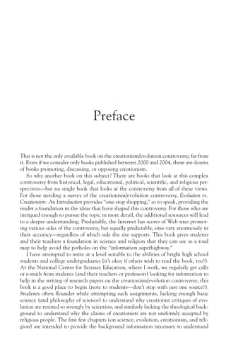 Preface

This is not the only available book on the creationism/evolution controversy; far from
it. Even if we consider only books published between 2000 and 2004, there are dozens
of books promoting, discussing, or opposing creationism.
    So why another book on this subject? There are books that look at this complex
controversy from historical, legal, educational, political, scientific, and religious per-
spectives—but no single book that looks at the controversy from all of these views.
For those needing a survey of the creationism/evolution controversy, Evolution vs.
Creationism: An Introduction provides “one-stop shopping,” so to speak, providing the
reader a foundation in the ideas that have shaped this controversy. For those who are
intrigued enough to pursue the topic in more detail, the additional resources will lead
to a deeper understanding. Predictably, the Internet has scores of Web sites promot-
ing various sides of the controversy, but equally predictably, sites vary enormously in
their accuracy—regardless of which side the site supports. This book gives students
and their teachers a foundation in science and religion that they can use as a road
map to help avoid the potholes on the “information superhighway.”
    I have attempted to write at a level suitable to the abilities of bright high school
students and college undergraduates (it’s okay if others wish to read the book, too!).
At the National Center for Science Education, where I work, we regularly get calls
or e-mails from students (and their teachers or professors) looking for information to
help in the writing of research papers on the creationism/evolution controversy; this
book is a good place to begin (note to students—don’t stop with just one source!).
Students often flounder while attempting such assignments, lacking enough basic
science (and philosophy of science) to understand why creationist critiques of evo-
lution are resisted so strongly by scientists, and similarly lacking the theological back-
ground to understand why the claims of creationists are not uniformly accepted by
religious people. The first few chapters (on science, evolution, creationism, and reli-
gion) are intended to provide the background information necessary to understand
 