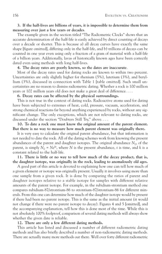 156                                                          EVOLUTION   VS.   CREATIONISM

    3. If the half-lives are billions of years, it is impossible to determine them from
measuring over just a few years or decades.
    The example given in the section titled “The Radiometric Clocks” shows that an
accurate determination of the half-life is easily achieved by direct counting of decays
over a decade or shorter. This is because a) all decay curves have exactly the same
shape [figure omitted], differing only in the half-life, and b) trillions of decays can be
counted in one year even using only a fraction of a gram of material with a half-life
of a billion years. Additionally, lavas of historically known ages have been correctly
dated even using methods with long half-lives.
    4. The decay rates are poorly known, so the dates are inaccurate.
    Most of the decay rates used for dating rocks are known to within two percent.
Uncertainties are only slightly higher for rhenium (5%), lutetium (3%), and beryl-
lium (3%), discussed in connection with Table 1 [table omitted]. Such small un-
certainties are no reason to dismiss radiometric dating. Whether a rock is 100 million
years or 102 million years old does not make a great deal of difference. . . .
    6. Decay rates can be affected by the physical surroundings.
    This is not true in the context of dating rocks. Radioactive atoms used for dating
have been subjected to extremes of heat, cold, pressure, vacuum, acceleration, and
strong chemical reactions far beyond anything experienced by rocks, without any sig-
nificant change. The only exceptions, which are not relevant to dating rocks, are
discussed under the section “Doubters Still Try,” above. . . .
    10. To date a rock one must know the original amount of the parent element.
But there is no way to measure how much parent element was originally there.
    It is very easy to calculate the original parent abundance, but that information is
not needed to date the rock. All of the dating schemes work from knowing the present
abundances of the parent and daughter isotopes. The original abundance N0, of the
parent, is simply N0 = Nekt, where N is the present abundance, t is time, and k is a
constant related to the half-life.
    11. There is little or no way to tell how much of the decay product, that is,
the daughter isotope, was originally in the rock, leading to anomalously old ages.
    A good part of this article is devoted to explaining how one can tell how much of
a given element or isotope was originally present. Usually it involves using more than
one sample from a given rock. It is done by comparing the ratios of parent and
daughter isotopes relative to a stable isotope for samples with different relative
amounts of the parent isotope. For example, in the rubidium-strontium method one
compares rubidium-87/strontium-86 to strontium-87/strontium-86 for different min-
erals. From this one can determine how much of the daughter isotope would be present
if there had been no parent isotope. This is the same as the initial amount (it would
not change if there were no parent isotope to decay). Figures 4 and 5 [omitted], and
the accompanying explanation, tell how this is done most of the time. While this is
not absolutely 100% foolproof, comparison of several dating methods will always show
whether the given date is reliable.
    12. There are only a few different dating methods.
    This article has listed and discussed a number of different radiometric dating
methods and has also briefly described a number of non-radiometric dating methods.
There are actually many more methods out there. Well over forty different radiometric
 
