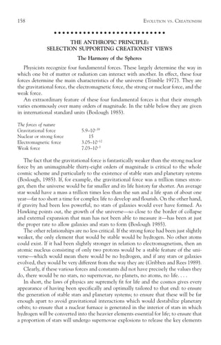 158                                                           EVOLUTION   VS.   CREATIONISM

                  ○ ○ ○ ○ ○ ○ ○ ○ ○ ○ ○ ○ ○ ○ ○ ○ ○ ○ ○ ○ ○ ○ ○ ○ ○ ○ ○

                     THE ANTHROPIC PRINCIPLE:
              SELECTION SUPPORTING CREATIONIST VIEWS
                             The Harmony of the Spheres
   Physicists recognize four fundamental forces. These largely determine the way in
which one bit of matter or radiation can interact with another. In effect, these four
forces determine the main characteristics of the universe (Trimble 1977). They are
the gravitational force, the electromagnetic force, the strong or nuclear force, and the
weak force.
   An extraordinary feature of these four fundamental forces is that their strength
varies enormously over many orders of magnitude. In the table below they are given
in international standard units (Boslough 1985).

The forces of nature
Gravitational force            5.9–10–39
Nuclear or strong force           15
Electromagnetic force          3.05–10–12
Weak force                     7.03–10–3

    The fact that the gravitational force is fantastically weaker than the strong nuclear
force by an unimaginable thirty-eight orders of magnitude is critical to the whole
cosmic scheme and particularly to the existence of stable stars and planetary systems
(Boslough, 1985). If, for example, the gravitational force was a trillion times stron-
ger, then the universe would be far smaller and its life history far shorter. An average
star would have a mass a trillion times less than the sun and a life span of about one
year—far too short a time for complex life to develop and flourish. On the other hand,
if gravity had been less powerful, no stars of galaxies would ever have formed. As
Hawking points out, the growth of the universe—so close to the border of collapse
and external expansion that man has not been able to measure it—has been at just
the proper rate to allow galaxies and stars to form (Boslough 1985).
    The other relationships are no less critical. If the strong force had been just slightly
weaker, the only element that would be stable would be hydrogen. No other atoms
could exist. If it had been slightly stronger in relation to electromagnetism, then an
atomic nucleus consisting of only two protons would be a stable feature of the uni-
verse—which would mean there would be no hydrogen, and if any stars or galaxies
evolved, they would be very different from the way they are (Gribben and Rees 1989).
    Clearly, if these various forces and constants did not have precisely the values they
do, there would be no stars, no supernovae, no planets, no atoms, no life. . . .
    In short, the laws of physics are supremely fit for life and the cosmos gives every
appearance of having been specifically and optimally tailored to that end: to ensure
the generation of stable stars and planetary systems; to ensure that these will be far
enough apart to avoid gravitational interactions which would destabilize planetary
orbits; to ensure that a nuclear furnace is generated in the interior of stars in which
hydrogen will be converted into the heavier elements essential for life; to ensure that
a proportion of stars will undergo supernovae explosions to release the key elements
 