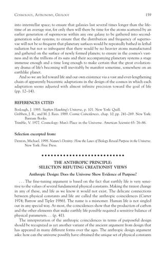COSMOLOGY, ASTRONOMY, GEOLOGY                                                              159

into interstellar space; to ensure that galaxies last several times longer than the life-
time of an average star, for only then will there be time for the atoms scattered by an
earlier generation of supernovae within any one galaxy to be gathered into second-
generation solar systems; to ensure that the distribution and frequency of superno-
vae will not be so frequent that planetary surfaces would be repeatedly bathed in lethal
radiation but not so infrequent that there would be no heavier atoms manufactured
and gathered on the surface of newly formed planets; to ensure in the cosmos’s vast-
ness and in the trillions of its suns and their accompanying planetary systems a stage
immense enough and a time long enough to make certain that the great evolution-
ary drama of life’s becoming will inevitably be manifest sometime, somewhere on an
earthlike planet.
   And so we are led toward life and our own existence via a vast and ever-lengthening
chain of apparently biocentric adaptations in the design of the cosmos in which each
adaptation seems adjusted with almost infinite precision toward the goal of life
(pp. 12–14).

REFERENCES CITED
Boslough, J. 1985. Stephen Hawking’s Universe, p. 101. New York: Quill.
Gribben, J. R., and M. J. Rees. 1989. Cosmic Coincidences, chap. 10, pp. 241–269. New York:
      Bantam Books.
Trimble, V. 1977. Cosmology: Man’s Place in the Universe. American Scientist 65: 76–86.


Selection excerpted from:
Denton, Michael. 1998. Nature’s Destiny: How the Laws of Biology Reveal Purpose in the Universe.
      New York: Free Press.

                   ○ ○ ○ ○ ○ ○ ○ ○ ○ ○ ○ ○ ○ ○ ○ ○ ○ ○ ○ ○ ○ ○ ○ ○ ○ ○ ○

                       THE ANTHROPIC PRINCIPLE:
                 SELECTION REFUTING CREATIONIST VIEWS
          Anthropic Design: Does the Universe Show Evidence of Purpose?
   . . . The fine-tuning argument is based on the fact that earthly life is very sensi-
tive to the values of several fundamental physical constants. Making the tiniest change
in any of these, and life as we know it would not exist. The delicate connections
between physical constants and life are called the anthropic coincidences (Carter
1974; Barrow and Tipler 1986). The name is a misnomer. Human life is not singled
out in any special way. At most, the coincidences show that the production of carbon
and the other elements that make earthly life possible required a sensitive balance of
physical parameters. . . (p. 41).
   The interpretation of the anthropic coincidences in terms of purposeful design
should be recognized as yet another variant of the ancient argument from design that
has appeared in many different forms over the ages. The anthropic design argument
asks: how can the universe possibly have obtained the unique set of physical constants
 