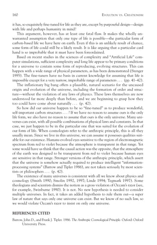 160                                                              EVOLUTION    VS.   CREATIONISM

it has, so exquisitely fine-tuned for life as they are, except by purposeful design—design
with life and perhaps humanity in mind?
    This argument, however, has at least one fatal flaw. It makes the wholly un-
warranted assumption that only one type of life is possible—the particular form of
carbon-based life we have here on earth. Even if this is an unlikely result of chance,
some form of life could still be a likely result. It is like arguing that a particular card
hand is so improbable that it must have been foreordained.
    Based on recent studies in the sciences of complexity and “Artificial Life” com-
puter simulations, sufficient complexity and long life appear to be primary conditions
for a universe to contain some form of reproducing, evolving structures. This can
happen with a wide range of physical parameters, as has been demonstrated (Stenger
1995). The fine-tuners have no basis in current knowledge for assuming that life is
impossible except for a very narrow, improbable range of parameters . . . (pp. 41–42).
    The inflationary big bang offers a plausible, natural scenario for the uncaused
origin and evolution of the universe, including the formation of order and struc-
ture—without the violation of any laws of physics. These laws themselves are now
understood far more deeply than before, and we are beginning to grasp how they
too could have come about naturally . . . (p. 42).
    So how did our universe happen to be so “fine-tuned” as to produce wonderful,
self-important carbon structures . . . ? If we have no reason to assume ours is the only
life form, we also have no reason to assume that ours is the only universe. Many uni-
verses can exist, with all possible combinations of physical laws and constants. In that
case, we just happen to be in the particular one that was suited for the evolution of
our form of life. When cosmologists refer to the anthropic principle, this is all they
usually mean. Since we live in this universe, we can assume it possesses qualities suit-
able for our existence. Humans evolved eyes sensitive to the region of electromagnetic
spectrum from red to violet because the atmosphere is transparent in that range. Yet
some would have us think that the causal action was the opposite, that the atmosphere
of the earth was designed to be transparent from red to violet because human eyes
are sensitive in that range. Stronger versions of the anthropic principle, which assert
that the universe is somehow actually required to produce intelligent “information-
processing systems” (Barrow and Tipler 1986), are not taken seriously by most scien-
tists or philosophers . . . (p. 42).
    The existence of many universes is consistent with all we know about physics and
cosmology (Smith 1990; Smolin 1992, 1997; Linde 1994; Tegmark 1997). Some
theologians and scientists dismiss the notion as a gross violation of Occam’s razor (see,
for example, Swinburne 1990). It is not. No new hypothesis is needed to consider
multiple universes. In fact, it takes an added hypothesis to rule them out—a super
law of nature that says only one universe can exist. But we know of no such law, so
we would violate Occam’s razor to insist on only one universe.

REFERENCES CITED
Barrow, John D., and Frank J. Tipler. 1986. The Anthropic Cosmological Principle. Oxford: Oxford
      University Press.
 