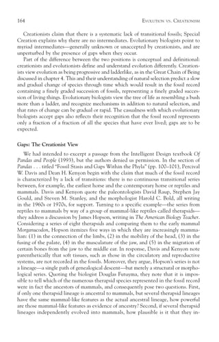164                                                         EVOLUTION   VS.   CREATIONISM

    Creationists claim that there is a systematic lack of transitional fossils; Special
Creation explains why there are no intermediates. Evolutionary biologists point to
myriad intermediates—generally unknown or unaccepted by creationists, and are
unperturbed by the presence of gaps when they occur.
    Part of the difference between the two positions is conceptual and definitional:
creationists and evolutionists define and understand evolution differently. Creation-
ists view evolution as being progressive and ladderlike, as in the Great Chain of Being
discussed in chapter 4. This and their understanding of natural selection predict a slow
and gradual change of species through time which would result in the fossil record
containing a finely graded succession of fossils, representing a finely graded succes-
sion of living things. Evolutionary biologists view the tree of life as resembling a bush
more than a ladder, and recognize mechanisms in addition to natural selection, and
that rates of change can be gradual or rapid. The casualness with which evolutionary
biologists accept gaps also reflects their recognition that the fossil record represents
only a fraction of a fraction of all the species that have ever lived; gaps are to be
expected.

Gaps: The Creationist View
    We had intended to excerpt a passage from the Intelligent Design textbook Of
Pandas and People (1993), but the authors denied us permission. In the section of
Pandas . . . titled “Fossil Stasis and Gaps Within the Phyla” (pp. 100–101), Percival
W. Davis and Dean H. Kenyon begin with the claim that much of the fossil record
is characterized by a lack of transitions: there is no continuous transitional series
between, for example, the earliest horse and the contemporary horse or reptiles and
mammals. Davis and Kenyon quote the paleontologists David Raup, Stephen Jay
Gould, and Steven M. Stanley, and the morphologist Harold C. Bold, all writing
in the 1960s or 1970s, for support. Turning to a specific example—the series from
reptiles to mammals by way of a group of mammal-like reptiles called therapsids—
they address a discussion by James Hopson, writing in The American Biology Teacher.
Considering a series of eight therapsids and comparing them to the early mammal
Morganucodon, Hopson itemizes five ways in which they are increasingly mamma-
lian: (1) in the connection of the limbs, (2) in the mobility of the head, (3) in the
fusing of the palate, (4) in the musculature of the jaw, and (5) in the migration of
certain bones from the jaw to the middle ear. In response, Davis and Kenyon note
parenthetically that soft tissues, such as those in the circulatory and reproductive
systems, are not recorded in the fossils. Moreover, they argue, Hopson’s series is not
a lineage—a single path of genealogical descent—but merely a structural or morpho-
logical series. Quoting the biologist Douglas Futuyma, they note that it is impos-
sible to tell which of the numerous therapsid species represented in the fossil record
were in fact the ancestors of mammals, and consequently pose two questions. First,
if only one therapsid lineage is ancestral to mammals, but several therapsid lineages
have the same mammal-like features as the actual ancestral lineage, how powerful
are those mammal-like features as evidence of ancestry? Second, if several therapsid
lineages independently evolved into mammals, how plausible is it that they in-
 