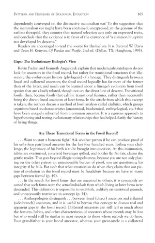 PATTERNS   AND   PROCESSES   OF   BIOLOGICAL EVOLUTION                                 165

dependently converged on the distinctive mammalian ear? To the suggestion that
the mammalian ear might have been contained, unexpressed, in the genome of the
earliest therapsid, they counter that natural selection acts only on expressed traits,
and conclude that the evidence is in favor of the existence of “a common blueprint
not developed by descent.”
   Readers are encouraged to read the source for themselves. It is Percival W. Davis
and Dean H. Kenyon, Of Pandas and People, 2nd ed. (Dallas, TX: Haughton, 1993).

Gaps: The Evolutionary Biologist’s View
    Kevin Padian and Kenneth Angielczyk explain that modern paleontologists do not
look for ancestors in the fossil record, but rather for transitional structures that illu-
minate the evolutionary history (phylogeny) of a lineage. They distinguish between
lineal and collateral ancestors; the fossil record logically has far more of the former
than of the latter, and much can be learned about a lineage’s evolution from fossil
species that are closely related, though not on the direct line of descent. Transitional
fossils, then, become fossils that exhibit transitional features, rather than necessarily
being the direct, lineal ancestors of later forms. In the article from which this excerpt
is taken, the authors discuss a method of fossil analysis called cladistics, which groups
organisms based on characteristics (anatomical, biochemical, embryological, etc.) that
have been uniquely inherited from a common ancestor. It is a rigorous approach to
hypothesizing and testing evolutionary relationships that has helped clarify the history
of living things.

                   Are There Transitional Forms in the Fossil Record?
   . . . Want to start a barroom fight? Ask another patron if he can produce proof of
his unbroken patrilineal ancestry for the last four hundred years. Failing your chal-
lenge, the legitimacy of his birth is to be brought into question. At this insinuation,
tables are overturned, convivial beverages spilled, and bottles fly. No fair, claims the
gentle reader. This goes beyond illogic to impoliteness, because you are not only plac-
ing on the other patron an unreasonable burden of proof, you are questioning his
integrity if he fails. But isn’t that what creationists do when they claim that our pic-
ture of evolution in the fossil record must be fraudulent because we have so many
gaps between forms? (p. 49).
   . . . In the search for fossil forms that are ancestral to others, it is commonly as-
sumed that such forms were the actual individuals from which living or later forms were
descended. This definition is impossible to establish, unlikely on statistical grounds,
and unnecessarily restrictive in concept (p. 54).
   . . . Anthropologists distinguish . . . between lineal (direct) ancestors and collateral
(side-branch) ancestors, and it is useful to borrow this concept to discuss real and
apparent gaps in the fossil record. Collateral ancestors can still tell us much about
the features, habits, and other characteristics of ancestors whose records may be lost
but who would still be similar in most respects to those whose records we do have.
Your grandfather is your lineal ancestor, whereas your great-uncle is a collateral
 
