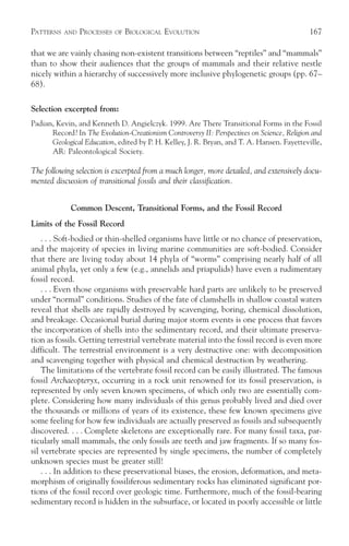 PATTERNS   AND   PROCESSES   OF   BIOLOGICAL EVOLUTION                                     167

that we are vainly chasing non-existent transitions between “reptiles” and “mammals”
than to show their audiences that the groups of mammals and their relative nestle
nicely within a hierarchy of successively more inclusive phylogenetic groups (pp. 67–
68).

Selection excerpted from:
Padian, Kevin, and Kenneth D. Angielczyk. 1999. Are There Transitional Forms in the Fossil
      Record? In The Evolution-Creationism Controversy II: Perspectives on Science, Religion and
      Geological Education, edited by P. H. Kelley, J. R. Bryan, and T. A. Hansen. Fayetteville,
      AR: Paleontological Society.

The following selection is excerpted from a much longer, more detailed, and extensively docu-
mented discussion of transitional fossils and their classification.


             Common Descent, Transitional Forms, and the Fossil Record
Limits of the Fossil Record
    . . . Soft-bodied or thin-shelled organisms have little or no chance of preservation,
and the majority of species in living marine communities are soft-bodied. Consider
that there are living today about 14 phyla of “worms” comprising nearly half of all
animal phyla, yet only a few (e.g., annelids and priapulids) have even a rudimentary
fossil record.
    . . . Even those organisms with preservable hard parts are unlikely to be preserved
under “normal” conditions. Studies of the fate of clamshells in shallow coastal waters
reveal that shells are rapidly destroyed by scavenging, boring, chemical dissolution,
and breakage. Occasional burial during major storm events is one process that favors
the incorporation of shells into the sedimentary record, and their ultimate preserva-
tion as fossils. Getting terrestrial vertebrate material into the fossil record is even more
difficult. The terrestrial environment is a very destructive one: with decomposition
and scavenging together with physical and chemical destruction by weathering.
    The limitations of the vertebrate fossil record can be easily illustrated. The famous
fossil Archaeopteryx, occurring in a rock unit renowned for its fossil preservation, is
represented by only seven known specimens, of which only two are essentially com-
plete. Considering how many individuals of this genus probably lived and died over
the thousands or millions of years of its existence, these few known specimens give
some feeling for how few individuals are actually preserved as fossils and subsequently
discovered. . . . Complete skeletons are exceptionally rare. For many fossil taxa, par-
ticularly small mammals, the only fossils are teeth and jaw fragments. If so many fos-
sil vertebrate species are represented by single specimens, the number of completely
unknown species must be greater still!
    . . . In addition to these preservational biases, the erosion, deformation, and meta-
morphism of originally fossiliferous sedimentary rocks has eliminated significant por-
tions of the fossil record over geologic time. Furthermore, much of the fossil-bearing
sedimentary record is hidden in the subsurface, or located in poorly accessible or little
 