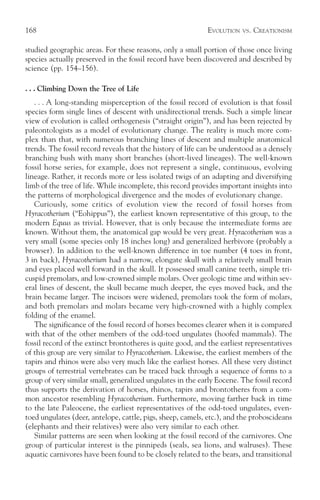 168                                                         EVOLUTION   VS.   CREATIONISM

studied geographic areas. For these reasons, only a small portion of those once living
species actually preserved in the fossil record have been discovered and described by
science (pp. 154–156).

. . . Climbing Down the Tree of Life
   . . . A long-standing misperception of the fossil record of evolution is that fossil
species form single lines of descent with unidirectional trends. Such a simple linear
view of evolution is called orthogenesis (“straight origin”), and has been rejected by
paleontologists as a model of evolutionary change. The reality is much more com-
plex than that, with numerous branching lines of descent and multiple anatomical
trends. The fossil record reveals that the history of life can be understood as a densely
branching bush with many short branches (short-lived lineages). The well-known
fossil horse series, for example, does not represent a single, continuous, evolving
lineage. Rather, it records more or less isolated twigs of an adapting and diversifying
limb of the tree of life. While incomplete, this record provides important insights into
the patterns of morphological divergence and the modes of evolutionary change.
   Curiously, some critics of evolution view the record of fossil horses from
Hyracotherium (“Eohippus”), the earliest known representative of this group, to the
modern Equus as trivial. However, that is only because the intermediate forms are
known. Without them, the anatomical gap would be very great. Hyracotherium was a
very small (some species only 18 inches long) and generalized herbivore (probably a
browser). In addition to the well-known difference in toe number (4 toes in front,
3 in back), Hyracotherium had a narrow, elongate skull with a relatively small brain
and eyes placed well forward in the skull. It possessed small canine teeth, simple tri-
cuspid premolars, and low-crowned simple molars. Over geologic time and within sev-
eral lines of descent, the skull became much deeper, the eyes moved back, and the
brain became larger. The incisors were widened, premolars took the form of molars,
and both premolars and molars became very high-crowned with a highly complex
folding of the enamel.
   The significance of the fossil record of horses becomes clearer when it is compared
with that of the other members of the odd-toed ungulates (hoofed mammals). The
fossil record of the extinct brontotheres is quite good, and the earliest representatives
of this group are very similar to Hyracotherium. Likewise, the earliest members of the
tapirs and rhinos were also very much like the earliest horses. All these very distinct
groups of terrestrial vertebrates can be traced back through a sequence of forms to a
group of very similar small, generalized ungulates in the early Eocene. The fossil record
thus supports the derivation of horses, rhinos, tapirs and brontotheres from a com-
mon ancestor resembling Hyracotherium. Furthermore, moving farther back in time
to the late Paleocene, the earliest representatives of the odd-toed ungulates, even-
toed ungulates (deer, antelope, cattle, pigs, sheep, camels, etc.), and the proboscideans
(elephants and their relatives) were also very similar to each other.
   Similar patterns are seen when looking at the fossil record of the carnivores. One
group of particular interest is the pinnipeds (seals, sea lions, and walruses). These
aquatic carnivores have been found to be closely related to the bears, and transitional
 