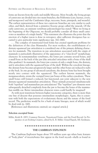 PATTERNS   AND   PROCESSES   OF   BIOLOGICAL EVOLUTION                                   169

forms are known from the early and middle Miocene. More broadly, the living groups
of carnivores are divided into two main branches, the Feliformia (cats, hyenas, civets,
and mongooses) and the Caniformia (dogs, raccoons, bears, pinnipeds, and weasels).
The earliest representatives of these two carnivore branches are very similar to each
other, and likely derived from a primitive Eocene group called the miacids. Of the
early carnivores, an eminent vertebrate paleontologist has stated: “Were we living at
the beginning of the Oligocene, we should probably consider all these small carni-
vores as members of a single family.” This statement also illustrates the point that the
erection of a higher taxon is done in retrospect, after sufficient divergence has oc-
curred to give particular traits significance (pp. 162–166).
   . . . The complex of transitional fossil forms has created significant problems for
the definition of the class Mammalia. For most workers, the establishment of a
dentary-squamosal jaw articulation is considered one of the primary defining charac-
ters for mammals. The transition in jaw articulation associated with the origin of
mammals is particularly illustrative of the appearance of a “class-level” morphologic
character. In nonmammalian vertebrates, the lower jaw contains several bones, and
a small bone at the back of the jaw (the articular) articulates with a bone of the skull
(the quadrate). In mammals, the lower jaw consists of only a single bone, the dentary,
and it articulates with the squamosal bone of the skull. Within the cynodont lineage,
the dentary bone becomes progressively larger and the other bones are reduced to nubs
at the back. In one group of advanced cynodonts, the dentary bone has been brought
nearly into contact with the squamosal. The earliest known mammals, the
morganucodonts, retain the vestigial lower jaw bones of the earlier cynodonts. These
small bones still formed a reduced, but functional, jaw joint adjacent to the new
dentary-squamosal mammalian articulation. These animals possessed simultaneously
both “reptilian” and mammalian jaw articulations! The “reptilian” jaw elements were
subsequently detached completely from the jaw to become the bones of the mamma-
lian middle ear. Better intermediate character states could hardly be imagined!
   As with most transitions between higher taxonomic categories, there is more than
one line of descent that possesses intermediate morphologies. Again, this is consis-
tent with both the expectations of evolutionary theory and the nature of the fossil
record. The prediction would be for a bush of many lineages, most of which would
be dead ends (p. 168).
   [References and illustrations omitted; see original article.]

Selection excerpted from:
Miller, Keith B. 2003. Common Descent, Transitional Forms, and the Fossil Record. In Per-
       spectives on an Evolving Creation, edited by K. B. Miller. Grand Rapids, MI: Eerdmans.

                    ○ ○ ○ ○ ○ ○ ○ ○ ○ ○ ○ ○ ○ ○ ○ ○ ○ ○ ○ ○ ○ ○ ○ ○ ○ ○ ○

                             THE CAMBRIAN EXPLOSION
   The Cambrian Explosion began about 535 million years ago when basic features
of “body plans” of invertebrates first appear in the fossil record—shells as found in
 