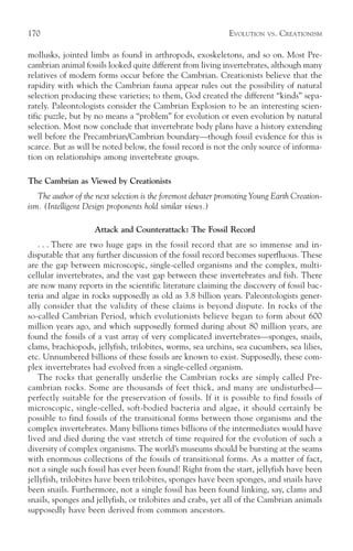 170                                                           EVOLUTION   VS.   CREATIONISM

mollusks, jointed limbs as found in arthropods, exoskeletons, and so on. Most Pre-
cambrian animal fossils looked quite different from living invertebrates, although many
relatives of modern forms occur before the Cambrian. Creationists believe that the
rapidity with which the Cambrian fauna appear rules out the possibility of natural
selection producing these varieties; to them, God created the different “kinds” sepa-
rately. Paleontologists consider the Cambrian Explosion to be an interesting scien-
tific puzzle, but by no means a “problem” for evolution or even evolution by natural
selection. Most now conclude that invertebrate body plans have a history extending
well before the Precambrian/Cambrian boundary—though fossil evidence for this is
scarce. But as will be noted below, the fossil record is not the only source of informa-
tion on relationships among invertebrate groups.

The Cambrian as Viewed by Creationists
   The author of the next selection is the foremost debater promoting Young Earth Creation-
ism. (Intelligent Design proponents hold similar views.)

                    Attack and Counterattack: The Fossil Record
   . . . There are two huge gaps in the fossil record that are so immense and in-
disputable that any further discussion of the fossil record becomes superfluous. These
are the gap between microscopic, single-celled organisms and the complex, multi-
cellular invertebrates, and the vast gap between these invertebrates and fish. There
are now many reports in the scientific literature claiming the discovery of fossil bac-
teria and algae in rocks supposedly as old as 3.8 billion years. Paleontologists gener-
ally consider that the validity of these claims is beyond dispute. In rocks of the
so-called Cambrian Period, which evolutionists believe began to form about 600
million years ago, and which supposedly formed during about 80 million years, are
found the fossils of a vast array of very complicated invertebrates—sponges, snails,
clams, brachiopods, jellyfish, trilobites, worms, sea urchins, sea cucumbers, sea lilies,
etc. Unnumbered billions of these fossils are known to exist. Supposedly, these com-
plex invertebrates had evolved from a single-celled organism.
   The rocks that generally underlie the Cambrian rocks are simply called Pre-
cambrian rocks. Some are thousands of feet thick, and many are undisturbed—
perfectly suitable for the preservation of fossils. If it is possible to find fossils of
microscopic, single-celled, soft-bodied bacteria and algae, it should certainly be
possible to find fossils of the transitional forms between those organisms and the
complex invertebrates. Many billions times billions of the intermediates would have
lived and died during the vast stretch of time required for the evolution of such a
diversity of complex organisms. The world’s museums should be bursting at the seams
with enormous collections of the fossils of transitional forms. As a matter of fact,
not a single such fossil has ever been found! Right from the start, jellyfish have been
jellyfish, trilobites have been trilobites, sponges have been sponges, and snails have
been snails. Furthermore, not a single fossil has been found linking, say, clams and
snails, sponges and jellyfish, or trilobites and crabs, yet all of the Cambrian animals
supposedly have been derived from common ancestors.
 