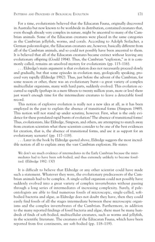 PATTERNS   AND   PROCESSES   OF   BIOLOGICAL EVOLUTION                               171

    For a time, evolutionists believed that the Ediacaran Fauna, originally discovered
in Australia but now known to be worldwide in distribution, contained creatures that,
even though already very complex in nature, might be ancestral to many of the Cam-
brian animals. Some of the Ediacaran creatures were placed in the same categories
as the Cambrian jellyfish, worms, and corals. According to Adolph Seilacher, a
German paleontologist, the Ediacaran creatures are, however, basically different from
all of the Cambrian animals, and so could not possibly have been ancestral to them.
It is believed that all of the Ediacaran creatures became extinct without leaving any
evolutionary offspring (Gould 1984). Thus, the Cambrian “explosion,” as it is com-
monly called, remains an unsolved mystery for evolutionists (pp. 115–116).
    . . . Eldredge’s main argument is that evolution does not necessarily proceed slowly
and gradually, but that some episodes in evolution may, geologically speaking, pro-
ceed very rapidly (Eldredge 1982). Thus, just before the advent of the Cambrian, for
some reason or other, there was an evolutionary burst—a great variety of complex
multicellular organisms, many with hard parts, suddenly evolved. This evolution oc-
curred so rapidly (perhaps in a mere fifteen to twenty million years, more or less) there
just wasn’t enough time for the intermediate creatures to leave a detectable fossil
record.
    This notion of explosive evolution is really not a new idea at all, as it has been
employed in the past to explain the absence of transitional forms (Simpson 1949).
This notion will not stand up under scrutiny, however. First, what is the only evi-
dence for these postulated rapid bursts of evolution? The absence of transitional forms!
Thus, evolutionists, like Eldredge, Simpson, and others, are attempting to snatch away
from creation scientists what these scientists consider to be one of the best evidences
for creation, that is, the absence of transitional forms, and use it as support for an
evolutionary scenario! (pp. 117–118).
    . . . Later in the book by Eldredge quoted above, Eldredge suggests the most incred-
ible notion of all to explain away the vast Cambrian explosion. He states:

  We don’t see much evidence of intermediates in the Early Cambrian because the inter-
  mediates had to have been soft-bodied, and thus extremely unlikely to become fossil-
  ized. (Eldredge 1982: 130)

   It is difficult to believe that Eldredge or any other scientist could have made
such a statement. Whatever they were, the evolutionary predecessors of the Cam-
brian animals had to be complex. A single-celled organism could not possibly have
suddenly evolved into a great variety of complex invertebrates without passing
through a long series of intermediates of increasing complexity. Surely, if pale-
ontologists are able to find numerous fossils of microscopic, single-celled, soft-
bodied bacteria and algae, as Eldredge does not doubt they have, then they could
easily find fossils of all the stages intermediate between these microscopic organ-
isms and the complex invertebrates of the Cambrian. Furthermore, in addition
to the many reported findings of fossil bacteria and algae, there must be many hun-
dreds of finds of soft-bodied, multicellular creatures, such as worms and jellyfish,
in the scientific literature. The creatures of the Ediacaran Fauna, which have been
reported from five continents, are soft-bodied (pp. 118–119).
 