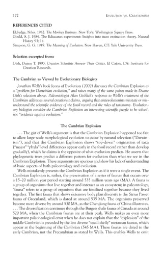 172                                                             EVOLUTION   VS.   CREATIONISM

REFERENCES CITED
Eldredge, Niles. 1982. The Monkey Business. New York: Washington Square Press.
Gould, S. J. 1984. The Ediacaran experiment: Insights into mass extinction theory. Natural
      History 93: 14.
Simpson, G. G. 1949. The Meaning of Evolution. New Haven, CT: Yale University Press.


Selection excerpted from:
Gish, Duane T. 1993. Creation Scientists Answer Their Critics. El Cajon, CA: Institute for
      Creation Research.


The Cambrian as Viewed by Evolutionary Biologists
   Jonathan Wells’s book Icons of Evolution (2002) discusses the Cambrian Explosion as
a “problem for Darwinian evolution,” and raises many of the same points made in Duane
Gish’s selection above. Paleontologist Alan Gishlick’s response to Wells’s treatment of the
Cambrian addresses several creationist claims, arguing that antievolutionists misstate or mis-
understand the scientific evidence of the fossil record and the rules of taxonomy. Evolution-
ary biologists consider the Cambrian Explosion an interesting scientific puzzle to be solved,
not “evidence against evolution.”

                                 The Cambrian Explosion
     . . . The gist of Wells’s argument is that the Cambrian Explosion happened too fast
to allow large-scale morphological evolution to occur by natural selection (“Darwin-
ism”), and that the Cambrian Explosion shows “top-down” origination of taxa
(“major” “phyla” level differences appear early in the fossil record rather than develop
gradually), which he claims is the opposite of what evolution predicts. He asserts that
phylogenetic trees predict a different pattern for evolution than what we see in the
Cambrian Explosion. These arguments are spurious and show his lack of understanding
of basic aspects of both paleontology and evolution.
     Wells mistakenly presents the Cambrian Explosion as if it were a single event. The
Cambrian Explosion is, rather, the preservation of a series of faunas that occurs over
a 15–20 million year period starting around 535 million years ago (MA). A fauna is
a group of organisms that live together and interact as an ecosystem; in paleontology,
“fauna” refers to a group of organisms that are fossilized together because they lived
together. The first fauna that shows extensive body plan diversity is the Sirius Passet
fauna of Greenland, which is dated at around 535 MA. The organisms preserved
become more diverse by around 530 MA, as the Chenjiang fauna of China illustrates.
. . . The diversification continues through the Burgess shale fauna of Canada at around
520 MA, when the Cambrian faunas are at their peak. Wells makes an even more
important paleontological error when he does not explain that the “explosion” of the
middle Cambrian is preceded by the less diverse “small shelly” metazoan faunas, which
appear at the beginning of the Cambrian (545 MA). These faunas are dated to the
early Cambrian, not the Precambrian as stated by Wells. This enables Wells to omit
 