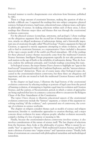 PREFACE                                                                                  xix

fessional manner to resolve disagreements over selections from literature published
by AIG.
    There is a huge amount of creationist literature, making the question of what to
include a difficult one. I organized the readings first into subject categories: physical
sciences, biological sciences, legal issues, educational issues, religious issues, and topics
in philosophy of science. In making selections within each of these areas, I chose
readings that illustrate major ideas and themes that run through the creationism/
evolution controversy.
    For the physical sciences (cosmology, astronomy, and geology), I chose readings
on the ubiquitous argument that the second law of thermodynamics refutes evolu-
tion, attacks on alleged weaknesses of radioisotope dating, and a historically impor-
tant area of creationist thought called “Flood Geology.” Positive arguments for Special
Creation, as opposed to merely arguments attempting to refute evolution, are diffi-
cult to find in creationist literature; as a representative I have included a discussion
of the vapor canopy model of the earth’s pre-Flood atmosphere. All of the readings
for these physical science themes necessarily come from the traditional Creation
Science literature; Intelligent Design proponents typically do not take positions on
such matters as the age of Earth or the reliability of radiometric dating. They do, how-
ever, endorse the anthropic principle, and I include readings concerning this topic.
    In biological science, the major themes I have chosen to highlight are “gaps in the
fossil record” (transitional fossils), the Cambrian Explosion, and the “microevolution-
macroevolution” distinction. There are of course many other biological topics dis-
cussed in the creationism/evolution controversy, but these three are ubiquitous and
important, and also are treated in both the traditional Creation Science and the ID
literature.
    In the chapter on legal issues, I illustrate the legal history of the creationism/
evolution controversy by selecting readings or portions of legal cases from the period
of banning evolution, of attempting to legislate equal time for evolution and Creation
Science, and the current, or Neocreationist, period, in which a variety of approaches
are being explored that have in common a conscious effort to circumvent the Religion
Clause of the First Amendment of the Constitution.
    The topics I have chosen to illustrate educational aspects of the creationism/
evolution controversy include the “fairness” argument, a variant of this argument in-
volving teaching “all the evidence,” and a perennial area of controversy, the cover-
age of evolution in science textbooks.
    The chapter on religion considers themes such as models of science and religion
interaction, literalist vs. nonliteralist approaches to creation theology, and a major
concern about evolution for many religious people: whether evolution necessarily
compels a feeling of a loss of purpose or meaning to life.
    Finally, because the creationism/evolution controversy involves science, it also
involves considerations of the nature of science itself. The last chapter of selections
from the literature, then, looks at the philosophy of science. What is meant by sci-
entific “fact” as opposed to “theory”? Both traditional Creation Science and ID pro-
mote a division of science into “origins science” and “operation science.” Finally, both
forms of creationism are concerned with philosophical naturalism and methodological
naturalism.
 