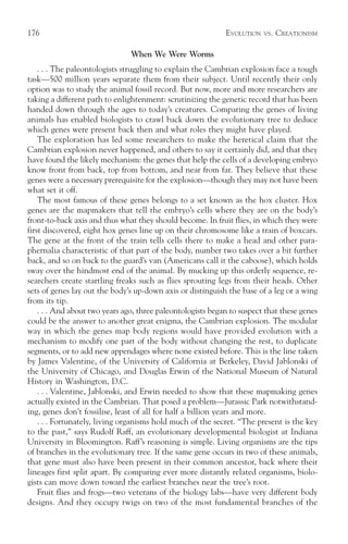 176                                                          EVOLUTION   VS.   CREATIONISM

                                When We Were Worms
    . . . The paleontologists struggling to explain the Cambrian explosion face a tough
task—500 million years separate them from their subject. Until recently their only
option was to study the animal fossil record. But now, more and more researchers are
taking a different path to enlightenment: scrutinizing the genetic record that has been
handed down through the ages to today’s creatures. Comparing the genes of living
animals has enabled biologists to crawl back down the evolutionary tree to deduce
which genes were present back then and what roles they might have played.
    The exploration has led some researchers to make the heretical claim that the
Cambrian explosion never happened, and others to say it certainly did, and that they
have found the likely mechanism: the genes that help the cells of a developing embryo
know front from back, top from bottom, and near from far. They believe that these
genes were a necessary prerequisite for the explosion—though they may not have been
what set it off.
    The most famous of these genes belongs to a set known as the hox cluster. Hox
genes are the mapmakers that tell the embryo’s cells where they are on the body’s
front-to-back axis and thus what they should become. In fruit flies, in which they were
first discovered, eight hox genes line up on their chromosome like a train of boxcars.
The gene at the front of the train tells cells there to make a head and other para-
phernalia characteristic of that part of the body, number two takes over a bit further
back, and so on back to the guard’s van (Americans call it the caboose), which holds
sway over the hindmost end of the animal. By mucking up this orderly sequence, re-
searchers create startling freaks such as flies sprouting legs from their heads. Other
sets of genes lay out the body’s up-down axis or distinguish the base of a leg or a wing
from its tip.
    . . . And about two years ago, three paleontologists began to suspect that these genes
could be the answer to another great enigma, the Cambrian explosion. The modular
way in which the genes map body regions would have provided evolution with a
mechanism to modify one part of the body without changing the rest, to duplicate
segments, or to add new appendages where none existed before. This is the line taken
by James Valentine, of the University of California at Berkeley, David Jablonski of
the University of Chicago, and Douglas Erwin of the National Museum of Natural
History in Washington, D.C.
    . . . Valentine, Jablonski, and Erwin needed to show that these mapmaking genes
actually existed in the Cambrian. That posed a problem—Jurassic Park notwithstand-
ing, genes don’t fossilise, least of all for half a billion years and more.
    . . . Fortunately, living organisms hold much of the secret. “The present is the key
to the past,” says Rudolf Raff, an evolutionary developmental biologist at Indiana
University in Bloomington. Raff’s reasoning is simple. Living organisms are the tips
of branches in the evolutionary tree. If the same gene occurs in two of these animals,
that gene must also have been present in their common ancestor, back where their
lineages first split apart. By comparing ever more distantly related organisms, biolo-
gists can move down toward the earliest branches near the tree’s root.
    Fruit flies and frogs—two veterans of the biology labs—have very different body
designs. And they occupy twigs on two of the most fundamental branches of the
 