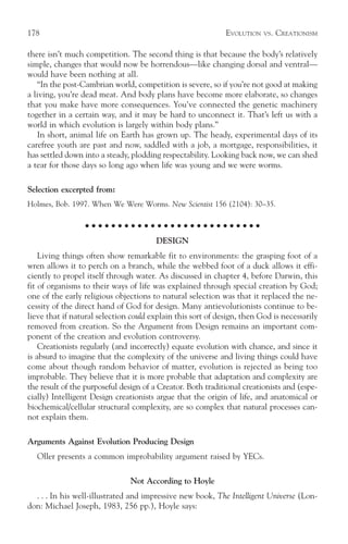 178                                                          EVOLUTION    VS.   CREATIONISM

there isn’t much competition. The second thing is that because the body’s relatively
simple, changes that would now be horrendous—like changing dorsal and ventral—
would have been nothing at all.
    “In the post-Cambrian world, competition is severe, so if you’re not good at making
a living, you’re dead meat. And body plans have become more elaborate, so changes
that you make have more consequences. You’ve connected the genetic machinery
together in a certain way, and it may be hard to unconnect it. That’s left us with a
world in which evolution is largely within body plans.”
    In short, animal life on Earth has grown up. The heady, experimental days of its
carefree youth are past and now, saddled with a job, a mortgage, responsibilities, it
has settled down into a steady, plodding respectability. Looking back now, we can shed
a tear for those days so long ago when life was young and we were worms.

Selection excerpted from:
Holmes, Bob. 1997. When We Were Worms. New Scientist 156 (2104): 30–35.

                  ○ ○ ○ ○ ○ ○ ○ ○ ○ ○ ○ ○ ○ ○ ○ ○ ○ ○ ○ ○ ○ ○ ○ ○ ○ ○ ○

                                       DESIGN
    Living things often show remarkable fit to environments: the grasping foot of a
wren allows it to perch on a branch, while the webbed foot of a duck allows it effi-
ciently to propel itself through water. As discussed in chapter 4, before Darwin, this
fit of organisms to their ways of life was explained through special creation by God;
one of the early religious objections to natural selection was that it replaced the ne-
cessity of the direct hand of God for design. Many antievolutionists continue to be-
lieve that if natural selection could explain this sort of design, then God is necessarily
removed from creation. So the Argument from Design remains an important com-
ponent of the creation and evolution controversy.
    Creationists regularly (and incorrectly) equate evolution with chance, and since it
is absurd to imagine that the complexity of the universe and living things could have
come about though random behavior of matter, evolution is rejected as being too
improbable. They believe that it is more probable that adaptation and complexity are
the result of the purposeful design of a Creator. Both traditional creationists and (espe-
cially) Intelligent Design creationists argue that the origin of life, and anatomical or
biochemical/cellular structural complexity, are so complex that natural processes can-
not explain them.

Arguments Against Evolution Producing Design
   Oller presents a common improbability argument raised by YECs.

                               Not According to Hoyle
  . . . In his well-illustrated and impressive new book, The Intelligent Universe (Lon-
don: Michael Joseph, 1983, 256 pp.), Hoyle says:
 