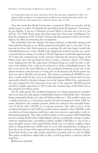 PATTERNS   AND   PROCESSES   OF   BIOLOGICAL EVOLUTION                                   179

  As biochemists discover more and more about the awesome complexity of life, it is
  apparent that its chances of originating by accident are so minute that they can be com-
  pletely ruled out. Life cannot have arisen by chance. (pp. 11–12)

   Does this mean that Hoyle has become a creationist? Well, not exactly, and he
doesn’t expect to either. To forestall any speculation about his apparent “conversion,”
he says bluntly: “I am not a Christian, nor am I likely to become one as far as I can
tell” (p. 251). Still, Hoyle argues that there must have been some “intelligence” be-
hind the emergence of life on Earth. Setting aside the question of what sort of intel-
ligence, he offers an interesting line of argument.
   The probability that the simplest life-form could just accidentally arrange itself
from particles floating in an ideally prepared primordial soup is very slim. To ap-
preciate just how slim, Hoyle proposes an analogy. He asks how long it would take
a blindfolded person to solve a Rubik Cube. Suppose he worked very fast; say, a move
a second without resting. According to Hoyle’s figuring it would take approximately
67.5 times the estimated age of the universe (allowing the generous figure of 20
billion years since the big bang) for him to reach a solution—about 1.35 trillion
years. Judging from the life expectancy of human beings we could say that a solu-
tion of the Rubik Cube could not be achieved at all by a blindfolded person. Yet
this is just about the same difficulty as the accidental formation of just one of the
chains of amino acids necessary to living cells. In the human cell, Hoyle points out,
there are about 200,000 such proteins. The chance of getting all 200,000 by acci-
dent is really small. In fact, even if an ideal primordial soup existed, and if it were
repeatedly jolted by electrical charges (as in the famous Miller-Urey experiment),
the time required for the formation of any one of the requisite 200,000 proteins
would be roughly equivalent to 293.5 times the estimated age of the Earth (set at
the standard 4.6 billion years).
   Yet the odds against the accidental formation of a living organism are consider-
ably worse than the odds against a blindfolded solution of the Rubik Cube—the latter
being estimated by Hoyle to be about 50 billion trillion to 1. The trouble is that even
a simple protozoan, or a bacterium, requires the prior formation of about 2,000 en-
zymes, themselves also complex proteins, which are critical to the successful forma-
tion of all the other 198,000 or so requisite proteins. The odds in favor of the
accidental formation of all 2,000 by accident (never mind the other 198,000), with-
out which no living organism could have come into existence, approaches a truly in-
finitesimal magnitude. The odds would be similar to those against 2,000 blindfolded
persons working Rubik Cubes independently and just accidentally coming to perfect
solutions simultaneously—according to Hoyle, roughly 1,040,000 to 1. Or, to give a
more graspable notion of the improbability, Hoyle says, it would be roughly compa-
rable to rolling double-sixes 50,000 times in a row with unloaded dice. Looking at it
from the point of view of the expected time lapse before reaching a solution, the pre-
dicted heat death of our solar system would have occurred early on, and our Milky
Way galaxy would have rolled itself up like a scroll long before a solution could be
hoped for. . . .
   [References omitted.]
 