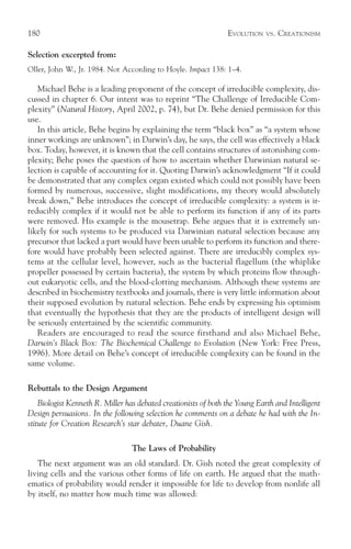 180                                                              EVOLUTION    VS.   CREATIONISM

Selection excerpted from:
Oller, John W., Jr. 1984. Not According to Hoyle. Impact 138: 1–4.

   Michael Behe is a leading proponent of the concept of irreducible complexity, dis-
cussed in chapter 6. Our intent was to reprint “The Challenge of Irreducible Com-
plexity” (Natural History, April 2002, p. 74), but Dr. Behe denied permission for this
use.
   In this article, Behe begins by explaining the term “black box” as “a system whose
inner workings are unknown”; in Darwin’s day, he says, the cell was effectively a black
box. Today, however, it is known that the cell contains structures of astonishing com-
plexity; Behe poses the question of how to ascertain whether Darwinian natural se-
lection is capable of accounting for it. Quoting Darwin’s acknowledgment “If it could
be demonstrated that any complex organ existed which could not possibly have been
formed by numerous, successive, slight modifications, my theory would absolutely
break down,” Behe introduces the concept of irreducible complexity: a system is ir-
reducibly complex if it would not be able to perform its function if any of its parts
were removed. His example is the mousetrap. Behe argues that it is extremely un-
likely for such systems to be produced via Darwinian natural selection because any
precursor that lacked a part would have been unable to perform its function and there-
fore would have probably been selected against. There are irreducibly complex sys-
tems at the cellular level, however, such as the bacterial flagellum (the whiplike
propeller possessed by certain bacteria), the system by which proteins flow through-
out eukaryotic cells, and the blood-clotting mechanism. Although these systems are
described in biochemistry textbooks and journals, there is very little information about
their supposed evolution by natural selection. Behe ends by expressing his optimism
that eventually the hypothesis that they are the products of intelligent design will
be seriously entertained by the scientific community.
   Readers are encouraged to read the source firsthand and also Michael Behe,
Darwin’s Black Box: The Biochemical Challenge to Evolution (New York: Free Press,
1996). More detail on Behe’s concept of irreducible complexity can be found in the
same volume.

Rebuttals to the Design Argument
    Biologist Kenneth R. Miller has debated creationists of both the Young Earth and Intelligent
Design persuasions. In the following selection he comments on a debate he had with the In-
stitute for Creation Research’s star debater, Duane Gish.

                                  The Laws of Probability
   The next argument was an old standard. Dr. Gish noted the great complexity of
living cells and the various other forms of life on earth. He argued that the math-
ematics of probability would render it impossible for life to develop from nonlife all
by itself, no matter how much time was allowed:
 