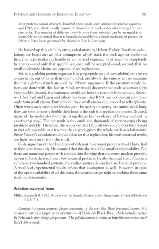 PATTERNS   AND   PROCESSES   OF   BIOLOGICAL EVOLUTION                                       181

   Most proteins consist of several hundred amino acids, each arranged in precise sequence,
   and DNA and RNA usually consist of thousands of nucleotides also arranged in pre-
   cise order. The number of different possible ways these subunits can be arranged is so
   incredibly astronomical that it is literally impossible for a single molecule of protein or
   DNA to have been generated by chance in five billion years.

    He backed up this claim by citing calculations by Hubert Yockey. But these calcu-
lations are based on two false assumptions which stack the deck against evolution:
first, that a particular nucleotide or amino acid sequence must assemble completely
by chance—and only that specific sequence will be accepted—and, second, that no
small nucleotide chains are capable of self-replication.
    Yet, in the globin protein sequence (the polypeptide part of hemoglobin) only seven
amino acids, out of more than one hundred, are always the same when we examine
the many globins which are used by different organisms. If the creationist calcula-
tions are done with this fact in mind, we would discover that such sequences form
very quickly. Second, the sequences would not have to assemble from scratch. Recent
work by Orgel and Eigen and others has shown that RNA nucleotides can spontane-
ously form small chains. Furthermore, these small chains can proceed to self-replicate.
Often when such organic molecules get to be twenty to twenty-five amino acids long,
they can spontaneously double their lengths through this replication process. (Indeed,
many of the molecules found in living things bear evidence of having evolved in
exactly this way.) The net result is thousands and thousands of variant copies being
produced quickly. Therefore, the sequences that Dr. Gish says could never form would
in fact self-assemble in a few months or years, given the whole earth as a laboratory.
Since Yockey’s calculations do not allow for this replication, his mathematical results
are light years away from the truth.
    Gish argued next that hundreds of different functional proteins would have had
to form simultaneously. He assumed that this also would be another impossibility. Yet,
there are numerous papers with copious data showing that the many modern proteins
appear to have derived from a few ancestral proteins. He also assumed that, if modern
cells have two hundred proteins, the earliest protocells also had two hundred proteins.
A wealth of experimental results refutes that assumption as well. However, in spite
of the open availability of all this data, the creationists go right on making these same
tired old statements. . . .

Selection excerpted from:
Miller, Kenneth R. 1982. Answers to the Standard Creationist Arguments. Creation/Evolution
        3 (1): 7–8.

   Douglas Futuyma answers design arguments of the sort that Behe presented above. His
answer is part of a larger series of criticisms of Darwin’s Black Box, which includes replies
by Behe and other design proponents. The full discussion is online at http://bostonreview.net/
BR21.6/orr.html.
 