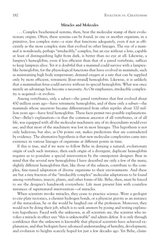 182                                                         EVOLUTION   VS.   CREATIONISM

                                Miracles and Molecules
    . . . Complex biochemical systems, then, bear the molecular stamp of their evolu-
tionary origins. Often, these systems can be found, in one or another organism, in a
primitive, less complex state—a state that functions adequately, even if not as effi-
ciently as the more complex state that evolved in other lineages. The eye of a mam-
mal is wondrously, perhaps “irreducibly,” complex, but an eye without a lens, capable
at least of distinguishing light from dark, is better than no eye at all. Likewise, a
lamprey’s hemoglobin, even if less efficient than that of a jawed vertebrate, suffices
to keep lampreys alive. Yet it is doubtful that a mammal could survive with a lamprey-
like hemoglobin, for the physiological functions that have evolved in mammals, such
as maintaining high body temperature, demand oxygen at a rate that can be supplied
only by more efficient, tetrameric [four-strand] hemoglobin. Likewise, it is unlikely
that a mammalian fetus could survive without its special hemoglobin. What was once
merely an advantage has become a necessity. As Orr emphasizes, irreducible complex-
ity is acquired—it evolves.
    Among vertebrates, only a subset—the jawed vertebrates that first evolved about
430 million years ago—have tetrameric hemoglobin, and of these only a subset—the
mammals whose ancestors became differentiated from other reptiles about 320 mil-
lion years ago—have fetal hemoglobin. These facts permit two possible explanations.
One—Behe’s explanation—is that the common ancestor of all vertebrates, or of all
life, was equipped with all the molecular machinery any of its descendants would ever
use, and that most of the machinery was lost in most lineages. This hypothesis is not
only ludicrous, but also, as Orr points out, makes predictions that are contradicted
by evidence. The alternative hypothesis is that new molecular complexities came into
existence in various lineages of organisms at different points in time.
    If this is true, and if we were to follow Behe in denying a natural, evolutionary
origin of each such instance, then each origin of a divergent, duplicate hemoglobin
requires us to postulate a special intervention by the omnipotent designer. Bear in
mind that the several new hemoglobins I have described are only a few of the many,
slightly different hemoglobins that, like those of the salmon, contribute to the com-
plex, fine-tuned adaptation of diverse organisms to their environments. And these
are but a tiny fraction of the “irreducibly complex” molecular adaptations to be found
among vertebrates, insects, plants, and other forms of life. Behe, then, must be forced
to see the designer’s handiwork everywhere. Life must present him with countless
instances of supernatural intervention—of miracles.
    When scientists invoke miracles, they cease to practice science. Were a geologist
to cite plate tectonics, a chemist hydrogen bonds, or a physicist gravity as an instance
of the miraculous, he or she would be laughed out of the profession. Moreover, they
would not be doing their job, which is to seek answers by posing and testing explana-
tory hypotheses. Faced with the unknown, as all scientists are, the scientist who in-
vokes a miracle in effect says “this is unknowable” and admits defeat. It is only through
confidence that the unknown is knowable that physical scientists have achieved ex-
planation, and that biologists have advanced understanding of heredity, development,
and evolution to heights scarcely hoped for just a few decades ago. Yet Behe, claim-
 