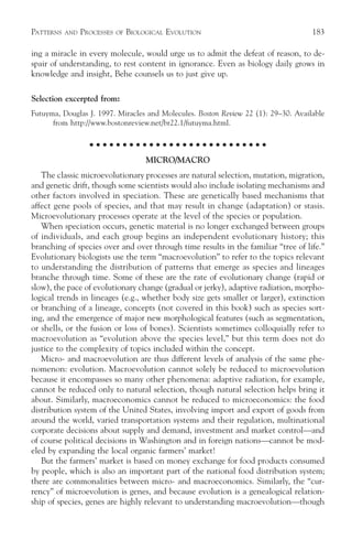 PATTERNS   AND   PROCESSES   OF   BIOLOGICAL EVOLUTION                              183

ing a miracle in every molecule, would urge us to admit the defeat of reason, to de-
spair of understanding, to rest content in ignorance. Even as biology daily grows in
knowledge and insight, Behe counsels us to just give up.

Selection excerpted from:
Futuyma, Douglas J. 1997. Miracles and Molecules. Boston Review 22 (1): 29–30. Available
      from http://www.bostonreview.net/br22.1/futuyma.html.

                    ○ ○ ○ ○ ○ ○ ○ ○ ○ ○ ○ ○ ○ ○ ○ ○ ○ ○ ○ ○ ○ ○ ○ ○ ○ ○ ○

                                       MICRO/MACRO
   The classic microevolutionary processes are natural selection, mutation, migration,
and genetic drift, though some scientists would also include isolating mechanisms and
other factors involved in speciation. These are genetically based mechanisms that
affect gene pools of species, and that may result in change (adaptation) or stasis.
Microevolutionary processes operate at the level of the species or population.
   When speciation occurs, genetic material is no longer exchanged between groups
of individuals, and each group begins an independent evolutionary history; this
branching of species over and over through time results in the familiar “tree of life.”
Evolutionary biologists use the term “macroevolution” to refer to the topics relevant
to understanding the distribution of patterns that emerge as species and lineages
branche through time. Some of these are the rate of evolutionary change (rapid or
slow), the pace of evolutionary change (gradual or jerky), adaptive radiation, morpho-
logical trends in lineages (e.g., whether body size gets smaller or larger), extinction
or branching of a lineage, concepts (not covered in this book) such as species sort-
ing, and the emergence of major new morphological features (such as segmentation,
or shells, or the fusion or loss of bones). Scientists sometimes colloquially refer to
macroevolution as “evolution above the species level,” but this term does not do
justice to the complexity of topics included within the concept.
   Micro- and macroevolution are thus different levels of analysis of the same phe-
nomenon: evolution. Macroevolution cannot solely be reduced to microevolution
because it encompasses so many other phenomena: adaptive radiation, for example,
cannot be reduced only to natural selection, though natural selection helps bring it
about. Similarly, macroeconomics cannot be reduced to microeconomics: the food
distribution system of the United States, involving import and export of goods from
around the world, varied transportation systems and their regulation, multinational
corporate decisions about supply and demand, investment and market control—and
of course political decisions in Washington and in foreign nations—cannot be mod-
eled by expanding the local organic farmers’ market!
   But the farmers’ market is based on money exchange for food products consumed
by people, which is also an important part of the national food distribution system;
there are commonalities between micro- and macroeconomics. Similarly, the “cur-
rency” of microevolution is genes, and because evolution is a genealogical relation-
ship of species, genes are highly relevant to understanding macroevolution—though
 