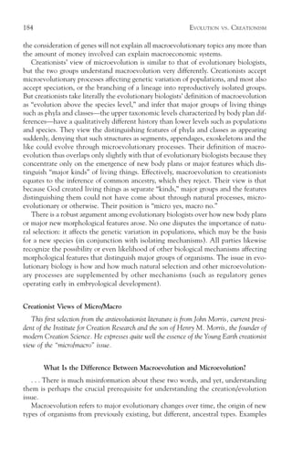 184                                                              EVOLUTION    VS.   CREATIONISM

the consideration of genes will not explain all macroevolutionary topics any more than
the amount of money involved can explain macroeconomic systems.
   Creationists’ view of microevolution is similar to that of evolutionary biologists,
but the two groups understand macroevolution very differently. Creationists accept
microevolutionary processes affecting genetic variation of populations, and most also
accept speciation, or the branching of a lineage into reproductively isolated groups.
But creationists take literally the evolutionary biologists’ definition of macroevolution
as “evolution above the species level,” and infer that major groups of living things
such as phyla and classes—the upper taxonomic levels characterized by body plan dif-
ferences—have a qualitatively different history than lower levels such as populations
and species. They view the distinguishing features of phyla and classes as appearing
suddenly, denying that such structures as segments, appendages, exoskeletons and the
like could evolve through microevolutionary processes. Their definition of macro-
evolution thus overlaps only slightly with that of evolutionary biologists because they
concentrate only on the emergence of new body plans or major features which dis-
tinguish “major kinds” of living things. Effectively, macroevolution to creationists
equates to the inference of common ancestry, which they reject. Their view is that
because God created living things as separate “kinds,” major groups and the features
distinguishing them could not have come about through natural processes, micro-
evolutionary or otherwise. Their position is “micro yes, macro no.”
   There is a robust argument among evolutionary biologists over how new body plans
or major new morphological features arose. No one disputes the importance of natu-
ral selection: it affects the genetic variation in populations, which may be the basis
for a new species (in conjunction with isolating mechanisms). All parties likewise
recognize the possibility or even likelihood of other biological mechanisms affecting
morphological features that distinguish major groups of organisms. The issue in evo-
lutionary biology is how and how much natural selection and other microevolution-
ary processes are supplemented by other mechanisms (such as regulatory genes
operating early in embryological development).


Creationist Views of Micro/Macro
   This first selection from the antievolutionist literature is from John Morris, current presi-
dent of the Institute for Creation Research and the son of Henry M. Morris, the founder of
modern Creation Science. He expresses quite well the essence of the Young Earth creationist
view of the “micro/macro” issue.


        What Is the Difference Between Macroevolution and Microevolution?
   . . . There is much misinformation about these two words, and yet, understanding
them is perhaps the crucial prerequisite for understanding the creation/evolution
issue.
   Macroevolution refers to major evolutionary changes over time, the origin of new
types of organisms from previously existing, but different, ancestral types. Examples
 
