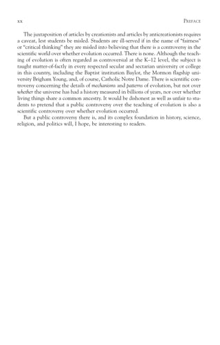xx                                                                               PREFACE

   The juxtaposition of articles by creationists and articles by anticreationists requires
a caveat, lest students be misled. Students are ill-served if in the name of “fairness”
or “critical thinking” they are misled into believing that there is a controversy in the
scientific world over whether evolution occurred. There is none. Although the teach-
ing of evolution is often regarded as controversial at the K–12 level, the subject is
taught matter-of-factly in every respected secular and sectarian university or college
in this country, including the Baptist institution Baylor, the Mormon flagship uni-
versity Brigham Young, and, of course, Catholic Notre Dame. There is scientific con-
troversy concerning the details of mechanisms and patterns of evolution, but not over
whether the universe has had a history measured in billions of years, nor over whether
living things share a common ancestry. It would be dishonest as well as unfair to stu-
dents to pretend that a public controversy over the teaching of evolution is also a
scientific controversy over whether evolution occurred.
   But a public controversy there is, and its complex foundation in history, science,
religion, and politics will, I hope, be interesting to readers.
 