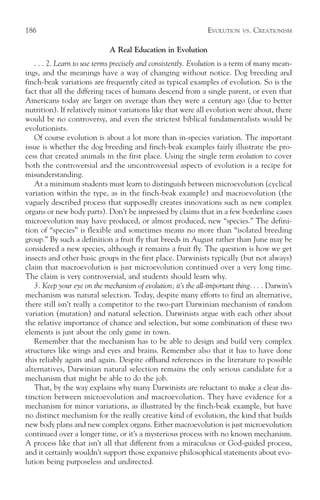 186                                                             EVOLUTION    VS.   CREATIONISM

                              A Real Education in Evolution
   . . . 2. Learn to use terms precisely and consistently. Evolution is a term of many mean-
ings, and the meanings have a way of changing without notice. Dog breeding and
finch-beak variations are frequently cited as typical examples of evolution. So is the
fact that all the differing races of humans descend from a single parent, or even that
Americans today are larger on average than they were a century ago (due to better
nutrition). If relatively minor variations like that were all evolution were about, there
would be no controversy, and even the strictest biblical fundamentalists would be
evolutionists.
   Of course evolution is about a lot more than in-species variation. The important
issue is whether the dog breeding and finch-beak examples fairly illustrate the pro-
cess that created animals in the first place. Using the single term evolution to cover
both the controversial and the uncontroversial aspects of evolution is a recipe for
misunderstanding.
   At a minimum students must learn to distinguish between microevolution (cyclical
variation within the type, as in the finch-beak example) and macroevolution (the
vaguely described process that supposedly creates innovations such as new complex
organs or new body parts). Don’t be impressed by claims that in a few borderline cases
microevolution may have produced, or almost produced, new “species.” The defini-
tion of “species” is flexible and sometimes means no more than “isolated breeding
group.” By such a definition a fruit fly that breeds in August rather than June may be
considered a new species, although it remains a fruit fly. The question is how we get
insects and other basic groups in the first place. Darwinists typically (but not always)
claim that macroevolution is just microevolution continued over a very long time.
The claim is very controversial, and students should learn why.
   3. Keep your eye on the mechanism of evolution; it’s the all-important thing. . . . Darwin’s
mechanism was natural selection. Today, despite many efforts to find an alternative,
there still isn’t really a competitor to the two-part Darwinian mechanism of random
variation (mutation) and natural selection. Darwinists argue with each other about
the relative importance of chance and selection, but some combination of these two
elements is just about the only game in town.
   Remember that the mechanism has to be able to design and build very complex
structures like wings and eyes and brains. Remember also that it has to have done
this reliably again and again. Despite offhand references in the literature to possible
alternatives, Darwinian natural selection remains the only serious candidate for a
mechanism that might be able to do the job.
   That, by the way explains why many Darwinists are reluctant to make a clear dis-
tinction between microevolution and macroevolution. They have evidence for a
mechanism for minor variations, as illustrated by the finch-beak example, but have
no distinct mechanism for the really creative kind of evolution, the kind that builds
new body plans and new complex organs. Either macroevolution is just microevolution
continued over a longer time, or it’s a mysterious process with no known mechanism.
A process like that isn’t all that different from a miraculous or God-guided process,
and it certainly wouldn’t support those expansive philosophical statements about evo-
lution being purposeless and undirected.
 