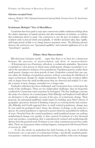 PATTERNS   AND   PROCESSES   OF   BIOLOGICAL EVOLUTION                                     187

Selection excerpted from:
Johnson, Phillip E. 1997. Defeating Darwinism by Opening Minds. Downers Grove, IL: InterVarsity
      Press.


Evolutionary Biologists’ View of Micro/Macro
   Creationists have been quick to seize upon controversies within evolutionary biology about
the relative importance of natural selection and other mechanisms of evolution, as evidence
that evolutionary theory is weak. One controversy is over the pace of evolution: whether
evolution tends to proceed slowly and gradually, or whether speciation takes place rapidly,
with longer periods of little or no change between speciation events. The following selection
discusses the controversy over “punctuated equilibria” and creationist application of it to the
“micro/macro” question.

                                  Debates About Macroevolution
     [E]volutionary biologists would . . . argue that there is no basis for a distinction
between the processes of microevolution and those of macroevolution.
. . . [C]ontemporary neo-Darwinian orthodoxy is evolutionary gradualism. Speciation
is regarded as a slow process in which many small genetic changes accumulate to re-
sult in the reproductive isolation of two populations. Population genetics studies these
small genetic changes over short periods of time. Gradualists contend that one can-
not admit the findings of population genetics without conceding the likelihood of
major evolutionary changes by similar mechanisms. For large-scale evolution differs
only in degree from the small modifications that are observed and studied. It is sim-
ply a matter of more changes, extended over a longer time.
     Gradualist orthodoxy has been challenged, and Creationists have seized upon the
words of the challengers. There are two independent challenges, that are frequently
conflated by Creationists (and sometimes by biologists). The first challenge concerns
the tempo of evolution. In a seminal paper, Niles Eldredge and Stephen Gould offered
an alternative to the gradualist account of the pace of evolutionary change. Their
proposal, the punctuated-equilibrium model, begins by building upon Mayr’s theory of
geographic speciation. Instead of thinking of species as evolving slowly and continu-
ally, Eldredge and Gould suggested that, in small isolated populations, change may
be very rapid (in geological time). Stasis, the absence of change, is the norm for a
species. Its central population is expected to persist relatively unmodified for millions
of years. Detached from the central population, small peripheral groups can undergo
morphological change very quickly, so that a period of isolation of a few thousand
years may produce a population that is reproductively isolated and morphologically
distinct from the parental stock. Evolution is not a slow, continuous process but a jerky
affair. There are long pauses when nothing happens, interspersed with frenzied bursts
of activity (p. 144).
     . . . So far, the attack on gradualism has little bearing on the issue of whether
Creationists can co-opt parts of evolutionary biology—specifically standard popula-
tion genetics—without committing themselves to the possibility of the sorts of changes
 
