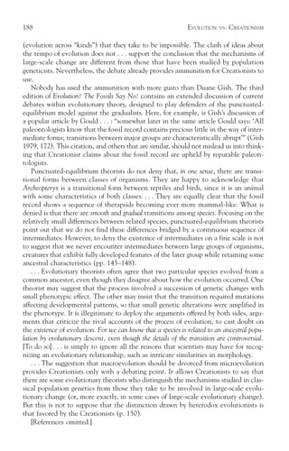 188                                                           EVOLUTION   VS.   CREATIONISM

(evolution across “kinds”) that they take to be impossible. The clash of ideas about
the tempo of evolution does not . . . support the conclusion that the mechanisms of
large-scale change are different from those that have been studied by population
geneticists. Nevertheless, the debate already provides ammunition for Creationists to
use.
    Nobody has used the ammunition with more gusto than Duane Gish. The third
edition of Evolution? The Fossils Say No! contains an extended discussion of current
debates within evolutionary theory, designed to play defenders of the punctuated-
equilibrium model against the gradualists. Here, for example, is Gish’s discussion of
a popular article by Gould . . . : “somewhat later in the same article Gould says: ‘All
paleontologists know that the fossil record contains precious little in the way of inter-
mediate forms; transitions between major groups are characteristically abrupt’” (Gish
1979, 172). This citation, and others that are similar, should not mislead us into think-
ing that Creationist claims about the fossil record are upheld by reputable paleon-
tologists.
    Punctuated-equilibrium theorists do not deny that, in one sense, there are transi-
tional forms between classes of organisms. They are happy to acknowledge that
Archeopteryx is a transitional form between reptiles and birds, since it is an animal
with some characteristics of both classes. . . . They are equally clear that the fossil
record shows a sequence of therapsids becoming ever more mammal-like. What is
denied is that there are smooth and gradual transitions among species. Focusing on the
relatively small differences between related species, punctuated-equilibrium theorists
point out that we do not find these differences bridged by a continuous sequence of
intermediates. However, to deny the existence of intermediates on a fine scale is not
to suggest that we never encounter intermediates between large groups of organisms,
creatures that exhibit fully developed features of the later group while retaining some
ancestral characteristics (pp. 145–148).
    . . . Evolutionary theorists often agree that two particular species evolved from a
common ancestor, even though they disagree about how the evolution occurred. One
theorist may suggest that the process involved a succession of genetic changes with
small phenotypic effect. The other may insist that the transition required mutations
affecting developmental patterns, so that small genetic alterations were amplified in
the phenotype. It is illegitimate to deploy the arguments offered by both sides, argu-
ments that criticize the rival accounts of the process of evolution, to cast doubt on
the existence of evolution. For we can know that a species is related to an ancestral popu-
lation by evolutionary descent, even though the details of the transition are controversial.
[To do so] . . . is simply to ignore all the reasons that scientists may have for recog-
nizing an evolutionary relationship, such as intricate similarities in morphology.
    . . . The suggestion that macroevolution should be divorced from microevolution
provides Creationists only with a debating point. It allows Creationists to say that
there are some evolutionary theorists who distinguish the mechanisms studied in clas-
sical population genetics from those they take to be involved in large-scale evolu-
tionary change (or, more exactly, in some cases of large-scale evolutionary change).
But this is not to suppose that the distinction drawn by heterodox evolutionists is
that favored by the Creationists (p. 150).
    [References omitted.]
 
