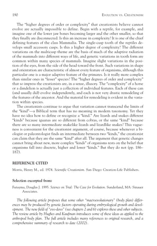 190                                                            EVOLUTION   VS.   CREATIONISM

   The “higher degrees of order or complexity” that creationists believe cannot
evolve are actually impossible to define. Begin with a reptile, for example, and
imagine one of the lower jaw bones becoming larger and the other smaller, so that
they finally are disconnected. Is this an increase in complexity? It is one of the chief
defining features of the class Mammalia. The single-cusp tooth of the reptiles de-
velops small accessory cusps. Is this a higher degree of complexity? The different
variations on the multicusp theme are the basis of much of the adaptive radiation
of the mammals into different ways of life, and genetic variations in tooth form are
common within many species of mammals. Imagine slight variations in the posi-
tion of the eyes, from the side of the head toward the front. Such variations in shape
and orientation are characteristic of almost every feature of organisms, although this
particular one is a major adaptive feature of the primates. Is it really more complex
than similar ones in “lesser” species? The “higher degrees of order and complexity”
that so impress the creationists are, in a sense, illusory. The “complexity” of a horse
or a dandelion is actually just a collection of individual features. Each of these can
(and usually did) evolve independently, and each is not very drastic remodeling of
the features of the ancestor. And the material for remodeling is evident in the varia-
tion within species.
   The creationists continue to argue that variation cannot transcend the limits of
the “kind”—a Biblical term that has no meaning in modern taxonomy. Yet they
have no idea how to define or recognize a “kind.” Are lizards and snakes different
“kinds” because iguanas are so different from cobras, or the same “kind” because
there are so many intermediate snakelike lizards and lizardlike snakes? This vague-
ness is convenient for the creationist argument, of course, because whenever a bi-
ologist or paleontologist finds an intermediate between two “kinds,” the creationist
can claim that they are the same “kind” after all. The argument that genetic changes
cannot bring about new, more complex “kinds” of organisms rests on the belief that
organisms fall into discrete, higher and lower “kinds.” But they do not (pp. 186–
187).

REFERENCE CITED
Morris, Henry M., ed. 1974. Scientific Creationism. San Diego: Creation-Life Publishers.


Selection excerpted from:
Futuyma, Douglas J. 1995. Science on Trial: The Case for Evolution. Sunderland, MA: Sinauer
      Associates.

   The following article proposes that some other “macroevolutionary” (body plan) differ-
ences may be produced by genetic factors operating during embryological growth and devel-
opment. The new field of “evo-devo” (see chapters 2 and 6) explores these and other subjects.
The review article by Hughes and Kaufman introduces some of these ideas as applied to the
arthropod body plan. The full article includes many references to original research, and a
comprehensive summary of research to date (2002).
 