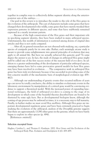 192                                                            EVOLUTION   VS.   CREATIONISM

together in complex ways to collectively define segment identity along the anterior-
posterior axis of the embryo. . . .
    Our goal in this review is to introduce the reader to the role of the Hox genes in
the evolution of the arthropods. The cast of characters includes some genes that have
changed their developmental roles wildly, some genes that have merely tweaked their
expression patterns in different species, and some that have stubbornly remained
expressed in a nearly invariant pattern.
    . . . Because of the high conservation of the Hox genes and their important role
in specifying segment identity, they have been studied in many arthropod species.
Unfortunately, this wealth of information is scattered among dozens of original data
articles and thus is not easily compared.
    . . . After all, in general researchers are not obsessed with studying, say, a particular
species of centipede purely for its own sake. Rather, each seemingly arcane study is
meant to provide some enlightenment into general principles of evolution that may
apply to all animal life. But have we actually achieved this quixotic goal? To some
degree the answer is yes. In fact, the study of changes in arthropod Hox genes might
well be called one of the first success stories of the nascent field of evo-devo. In ad-
dition to a greater understanding of the development of particular arthropod species,
emerging themes have led to some provocative general models for how Hox genes
may have been involved in evolution. . . . The comparative work in arthropod Hox
genes has been truly revolutionary because it has succeeded in providing some of the
first concrete models of the mechanistic basis of morphological evolution (pp. 459–
462).
    . . . Although our understanding of genetic events that occurred millions of years
ago can never be totally conclusive, the ability to simulate evolutionary events in the
laboratory environment by manipulation of a critical gene would be convincing evi-
dence to support a theoretical model. With the increased power of expanding func-
tional techniques, the field of arthropod evo-devo is coming to the stage of its
development in which some of the beautiful theories described here are bound to be
shattered by some ugly facts. But as developmental biologists know, although the
coming-of-age process may be awkward at times, it is a necessary step to full maturity.
Finally, in further studies we must avoid Hox snobbery. Although Hox genes are im-
portant developmental regulatory genes and have been extremely practical to begin
studying the evolution of the arthropod, analysis of the Drosophila genome suggests
that there are approximately 13,590 other genes in the genome, which we have barely
begun to explore in other species (p. 494).
    [References omitted.]

Selection excerpted from:
Hughes, Cynthia L., and Thomas G. Kaufman. 2002. Hox Genes and the Evolution of the
     Arthropod Body Plan. Evolution and Development 4 (6): 459–499.
 