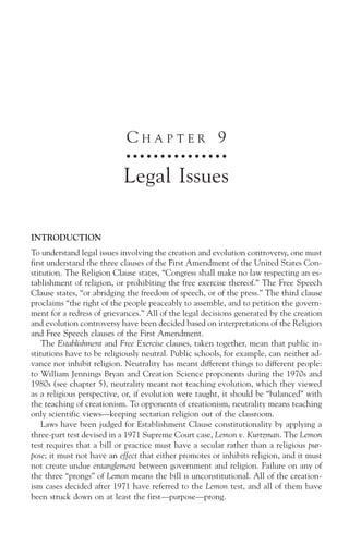 CHAPTER 9
                             ○ ○ ○ ○ ○ ○ ○ ○ ○ ○ ○ ○ ○ ○ ○



                           Legal Issues

INTRODUCTION
To understand legal issues involving the creation and evolution controversy, one must
first understand the three clauses of the First Amendment of the United States Con-
stitution. The Religion Clause states, “Congress shall make no law respecting an es-
tablishment of religion, or prohibiting the free exercise thereof.” The Free Speech
Clause states, “or abridging the freedom of speech, or of the press.” The third clause
proclaims “the right of the people peaceably to assemble, and to petition the govern-
ment for a redress of grievances.” All of the legal decisions generated by the creation
and evolution controversy have been decided based on interpretations of the Religion
and Free Speech clauses of the First Amendment.
    The Establishment and Free Exercise clauses, taken together, mean that public in-
stitutions have to be religiously neutral. Public schools, for example, can neither ad-
vance nor inhibit religion. Neutrality has meant different things to different people:
to William Jennings Bryan and Creation Science proponents during the 1970s and
1980s (see chapter 5), neutrality meant not teaching evolution, which they viewed
as a religious perspective, or, if evolution were taught, it should be “balanced” with
the teaching of creationism. To opponents of creationism, neutrality means teaching
only scientific views—keeping sectarian religion out of the classroom.
    Laws have been judged for Establishment Clause constitutionality by applying a
three-part test devised in a 1971 Supreme Court case, Lemon v. Kurtzman. The Lemon
test requires that a bill or practice must have a secular rather than a religious pur-
pose; it must not have an effect that either promotes or inhibits religion, and it must
not create undue entanglement between government and religion. Failure on any of
the three “prongs” of Lemon means the bill is unconstitutional. All of the creation-
ism cases decided after 1971 have referred to the Lemon test, and all of them have
been struck down on at least the first—purpose—prong.
 