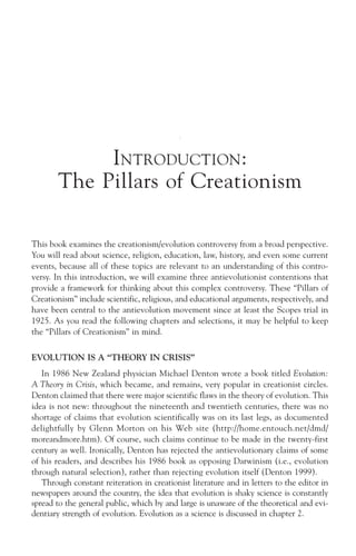 INTRODUCTION:
       The Pillars of Creationism

This book examines the creationism/evolution controversy from a broad perspective.
You will read about science, religion, education, law, history, and even some current
events, because all of these topics are relevant to an understanding of this contro-
versy. In this introduction, we will examine three antievolutionist contentions that
provide a framework for thinking about this complex controversy. These “Pillars of
Creationism” include scientific, religious, and educational arguments, respectively, and
have been central to the antievolution movement since at least the Scopes trial in
1925. As you read the following chapters and selections, it may be helpful to keep
the “Pillars of Creationism” in mind.

EVOLUTION IS A “THEORY IN CRISIS”
   In 1986 New Zealand physician Michael Denton wrote a book titled Evolution:
A Theory in Crisis, which became, and remains, very popular in creationist circles.
Denton claimed that there were major scientific flaws in the theory of evolution. This
idea is not new: throughout the nineteenth and twentieth centuries, there was no
shortage of claims that evolution scientifically was on its last legs, as documented
delightfully by Glenn Morton on his Web site (http://home.entouch.net/dmd/
moreandmore.htm). Of course, such claims continue to be made in the twenty-first
century as well. Ironically, Denton has rejected the antievolutionary claims of some
of his readers, and describes his 1986 book as opposing Darwinism (i.e., evolution
through natural selection), rather than rejecting evolution itself (Denton 1999).
   Through constant reiteration in creationist literature and in letters to the editor in
newspapers around the country, the idea that evolution is shaky science is constantly
spread to the general public, which by and large is unaware of the theoretical and evi-
dentiary strength of evolution. Evolution as a science is discussed in chapter 2.
 