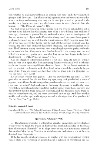 LEGAL ISSUES                                                                          195

tion whether he is going towards him or coming from him—and I have seen them
going in both directions. I don’t know of any argument that can be used to prove that
man is an improved monkey that may not be used just as well to prove that the
monkey is a degenerate man, and the latter theory is more plausible than the
former . . . (“The Prince of Peace,” p. 41).
    Go back as far as we may, we cannot escape from the creative act, and it is just as
easy for me to believe that God created man as he is as to believe that, millions of
years ago, He created a germ of life and endowed it with power to develop into all
that we see to-day. I object to the Darwinian theory, until more conclusive proof is
produced, because I fear we shall lose the consciousness of God’s presence in our daily
life, if we must accept the theory that through all the ages no spiritual force has
touched the life of man or shaped the destiny of nations. But there is another objec-
tion. The Darwinian theory represents man as reaching his present perfection by the
operation of the law of hate—the merciless law by which the strong crowd out and
kill off the weak. . . . I prefer to believe that love rather than hatred is the law of
development . . . (“The Prince of Peace,” p. 42).
    Our first objection to Darwinism is that it is not true. I may add here, so I will not
have to refer to it again, that I am answering theistic evolution as well as atheistic
evolution; I do not make any difference between them . . . for the theistic evolutionist
and the atheistic evolutionist walk along hand in hand until they reach the begin-
ning of life. They are nearer together than either of them is to the Christian . . .
(“Is the Bible True?” p. 82).
    Let us look at some of their guesses. . . . Do you know how the eye came? . . . They
guess that an animal that did not have any eyes, away back yonder had a piece of
pigment or freckle on the skin—it just happened—and when the sun’s rays were trav-
eling over the animal’s body and came to that piece of pigment or freckle, they con-
verged there more than elsewhere and that made it warmer there than elsewhere, and
that irritated the skin there instead of elsewhere, and that brought a nerve there in-
stead of somewhere else, and the nerve developed into an eye. And then another
freckle, and another eye; in the right place and at the right time. Can you beat it?
(“Is the Bible True?” pp. 82–83).

Selection excerpted from:
Cornelius, R. M., ed. 1996. Selected Orations of William Jennings Bryan: The Cross of Gold
      Centennial Edition. Dayton, TN: William Jennings Bryan College. Used by permission.

                             Epperson v. Arkansas (1968)
   . . . The Arkansas law makes it unlawful for a teacher in any state-supported school
or university “to teach the theory or doctrine that mankind ascended or descended
from a lower order of animals,” or “to adopt or use in any such institution a textbook
that teaches” this theory. Violation is a misdemeanor and subjects the violator to
dismissal from his position. . . .
   [T]he law must be stricken because of its conflict with the constitutional prohibi-
tion of state laws respecting an establishment of religion or prohibiting the free
 