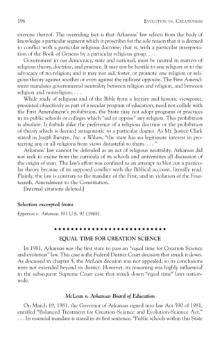 196                                                             EVOLUTION   VS.   CREATIONISM

exercise thereof. The overriding fact is that Arkansas’ law selects from the body of
knowledge a particular segment which it proscribes for the sole reason that it is deemed
to conflict with a particular religious doctrine; that is, with a particular interpreta-
tion of the Book of Genesis by a particular religious group. . . .
   Government in our democracy, state and national, must be neutral in matters of
religious theory, doctrine, and practice. It may not be hostile to any religion or to the
advocacy of no-religion; and it may not aid, foster, or promote one religion or reli-
gious theory against another or even against the militant opposite. The First Amend-
ment mandates governmental neutrality between religion and religion, and between
religion and nonreligion. . . .
   While study of religions and of the Bible from a literary and historic viewpoint,
presented objectively as part of a secular program of education, need not collide with
the First Amendment’s prohibition, the State may not adopt programs or practices
in its public schools or colleges which “aid or oppose” any religion. This prohibition
is absolute. It forbids alike the preference of a religious doctrine or the prohibition
of theory which is deemed antagonistic to a particular dogma. As Mr. Justice Clark
stated in Joseph Burstyn, Inc. v Wilson, “the state has no legitimate interest in pro-
tecting any or all religions from views distasteful to them. . . . ”
   Arkansas’ law cannot be defended as an act of religious neutrality. Arkansas did
not seek to excise from the curricula of its schools and universities all discussion of
the origin of man. The law’s effort was confined to an attempt to blot out a particu-
lar theory because of its supposed conflict with the Biblical account, literally read.
Plainly, the law is contrary to the mandate of the First, and in violation of the Four-
teenth, Amendment to the Constitution.
   [Internal citations deleted.]

Selection excerpted from:
Epperson v. Arkansas 393 U.S. 97 (1968).

                   ○ ○ ○ ○ ○ ○ ○ ○ ○ ○ ○ ○ ○ ○ ○ ○ ○ ○ ○ ○ ○ ○ ○ ○ ○ ○ ○

                     EQUAL TIME FOR CREATION SCIENCE
   In 1981, Arkansas was the first state to pass an “equal time for Creation Science
and evolution” law. This case is the Federal District Court decision that struck it down.
As discussed in chapter 5, the McLean decision was not appealed, so its conclusions
were not extended beyond its district. However, its reasoning was highly influential
in the subsequent Supreme Court case that struck down “equal time” laws nation-
wide.

                        McLean v. Arkansas Board of Education
     On March 19, 1981, the Governor of Arkansas signed into law Act 590 of 1981,
entitled “Balanced Treatment for Creation-Science and Evolution-Science Act.”
. . . Its essential mandate is stated in its first sentence: “Public schools within this State
 